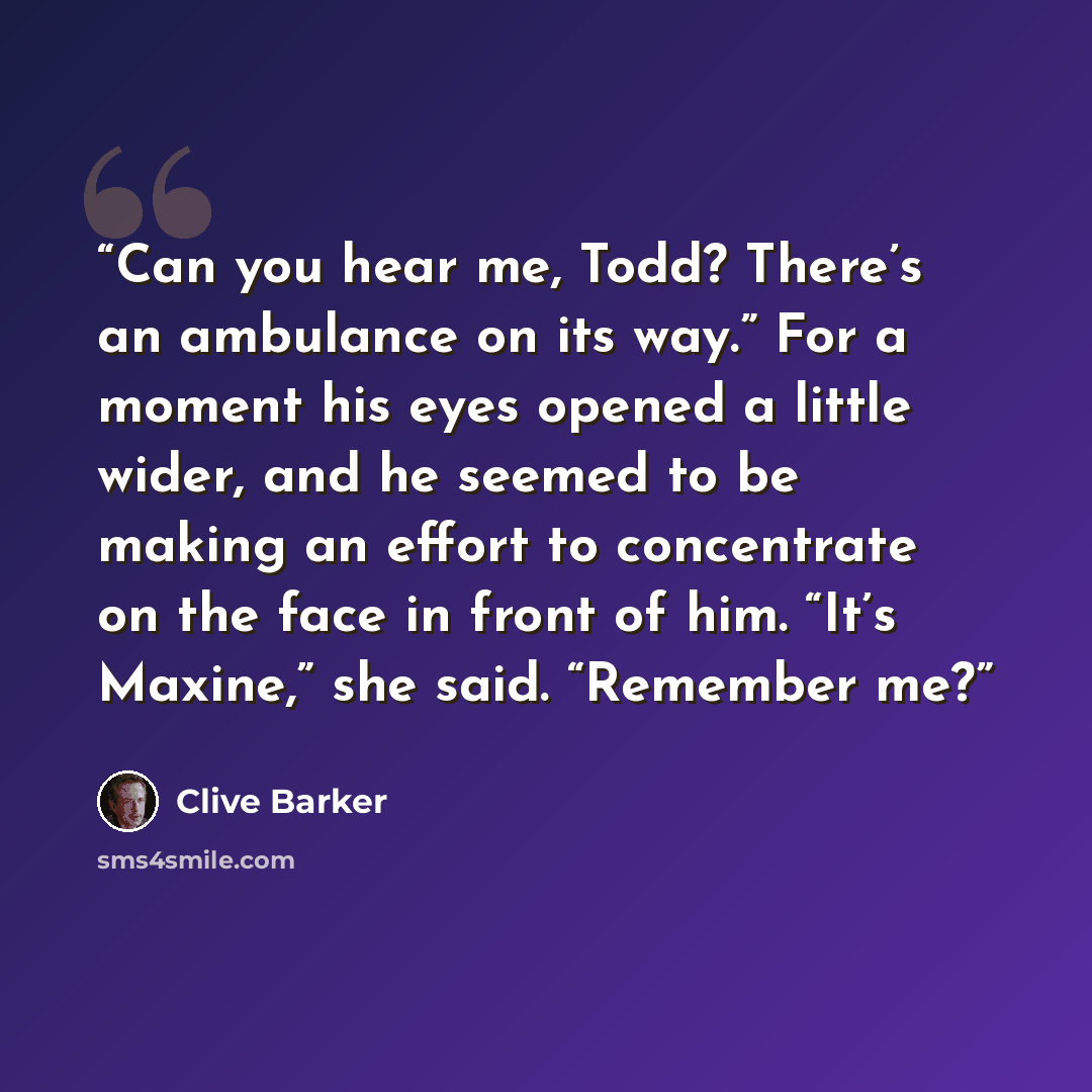 “Can you hear me, Todd? There’s an ambulance on its way.” For a moment his eyes opened a little wider, and he seemed to be making an effort to concentrate on the face in front of him. “It’s Maxine,” she said. “Remember me?” quote by Clive Barker