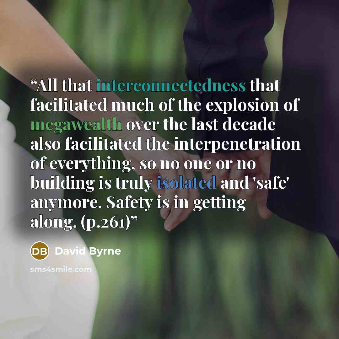 “All that interconnectedness that facilitated much of the explosion of megawealth over the last decade also facilitated the interpenetration of everything, so no one or no building is truly isolated and 'safe' anymore. Safety is in getting along. (p.261)” quote by David Byrne