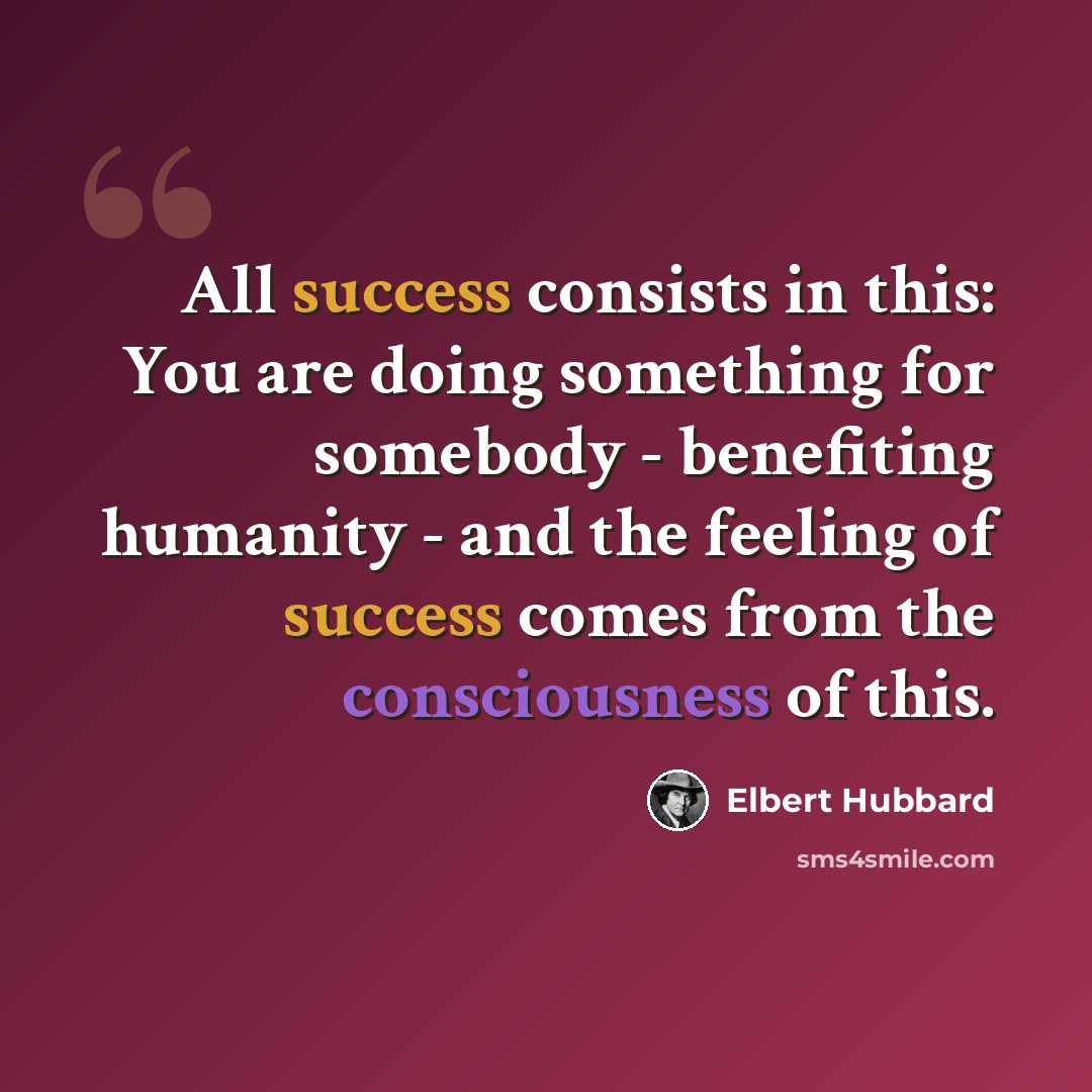 “All success consists in this: You are doing something for somebody - benefiting humanity - and the feeling of success comes from the consciousness of this.” quote by Elbert Hubbard
