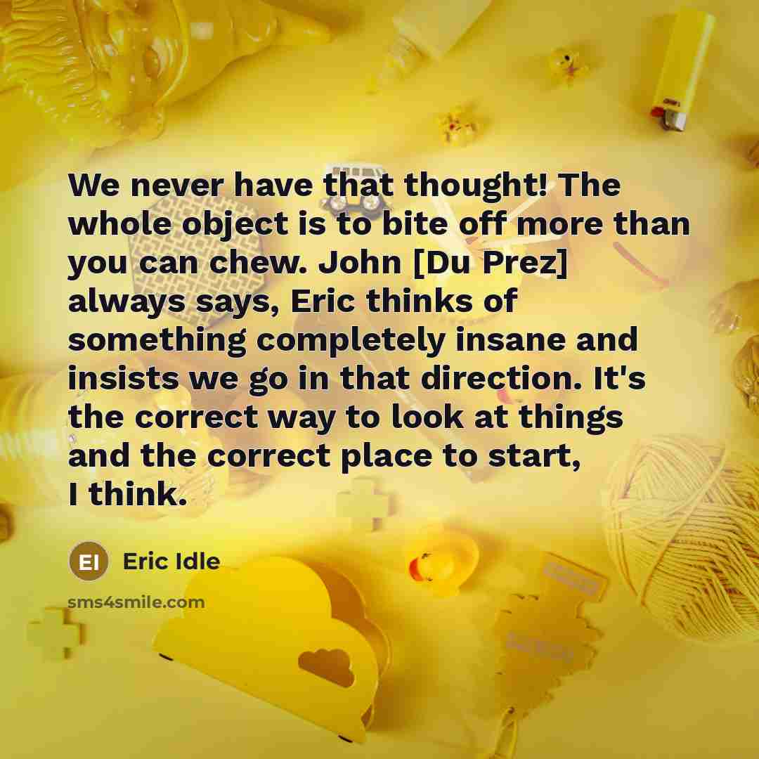 “We never have that thought! The whole object is to bite off more than you can chew. John [Du Prez] always says, Eric thinks of something completely insane and insists we go in that direction. It's the correct way to look at things and the correct place to start, I think.” quote by Eric Idle