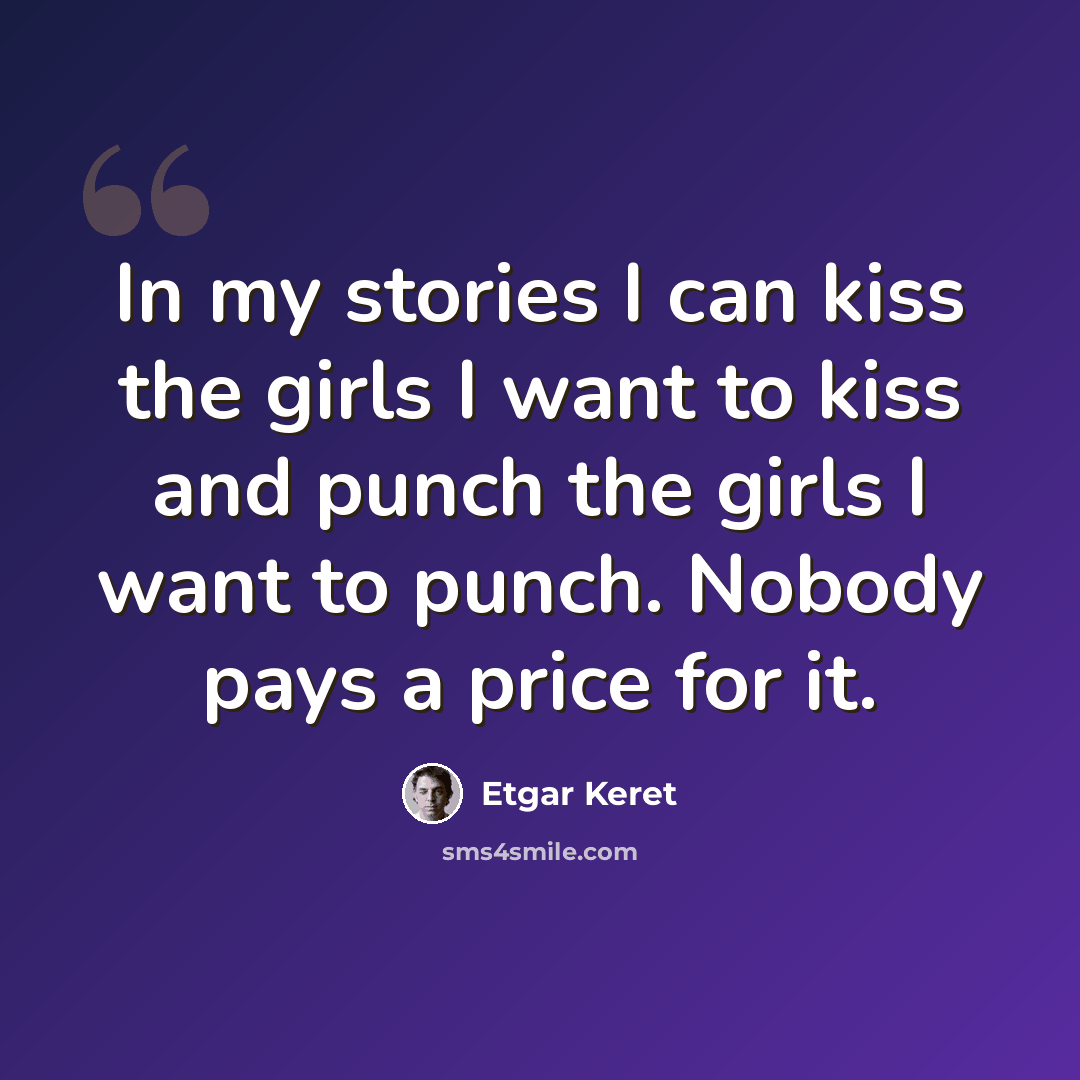 “In my stories I can kiss the girls I want to kiss and punch the girls I want to punch. Nobody pays a price for it.” quote by Etgar Keret