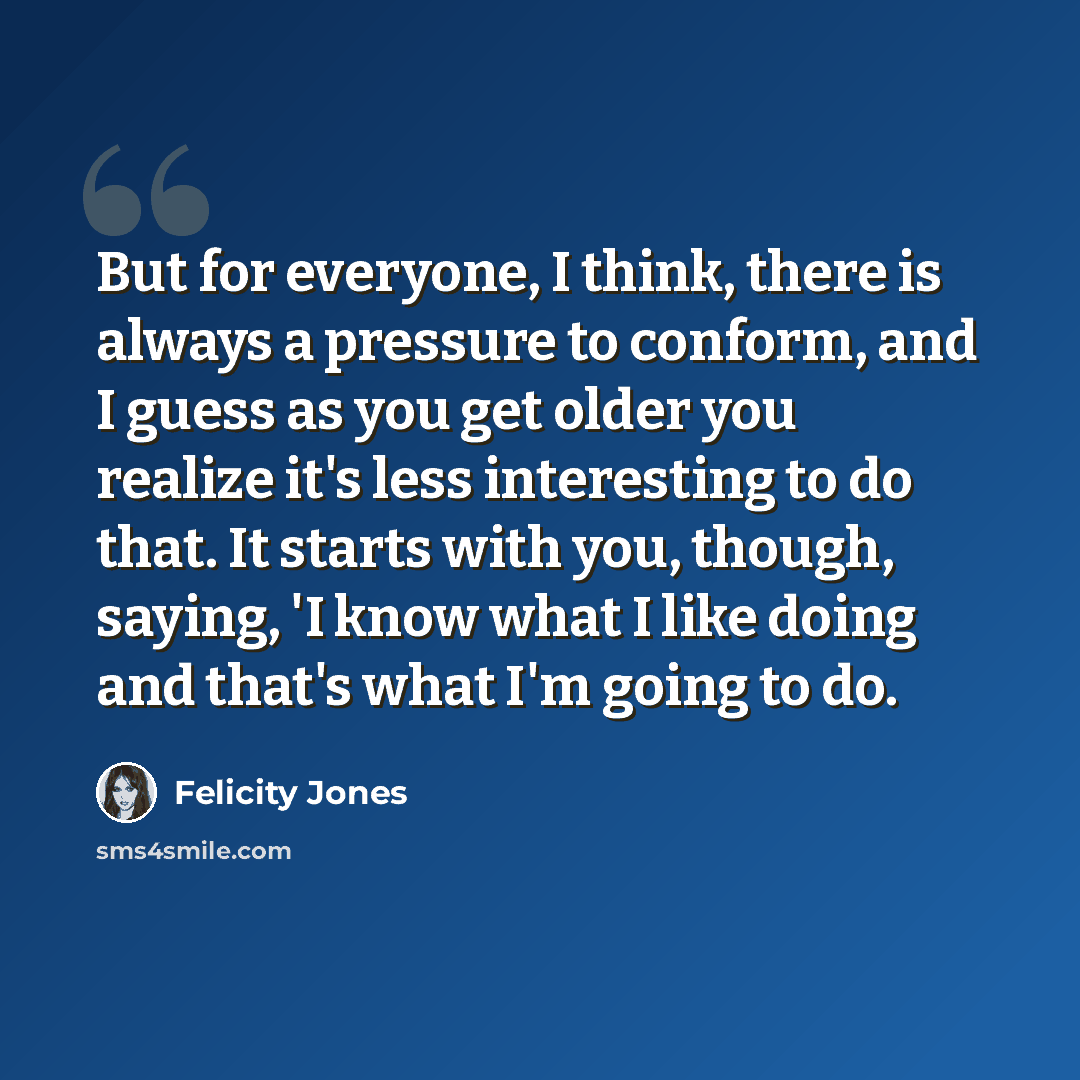 “But for everyone, I think, there is always a pressure to conform, and I guess as you get older you realize it's less interesting to do that. It starts with you, though, saying, 'I know what I like doing and that's what I'm going to do.” quote by Felicity Jones