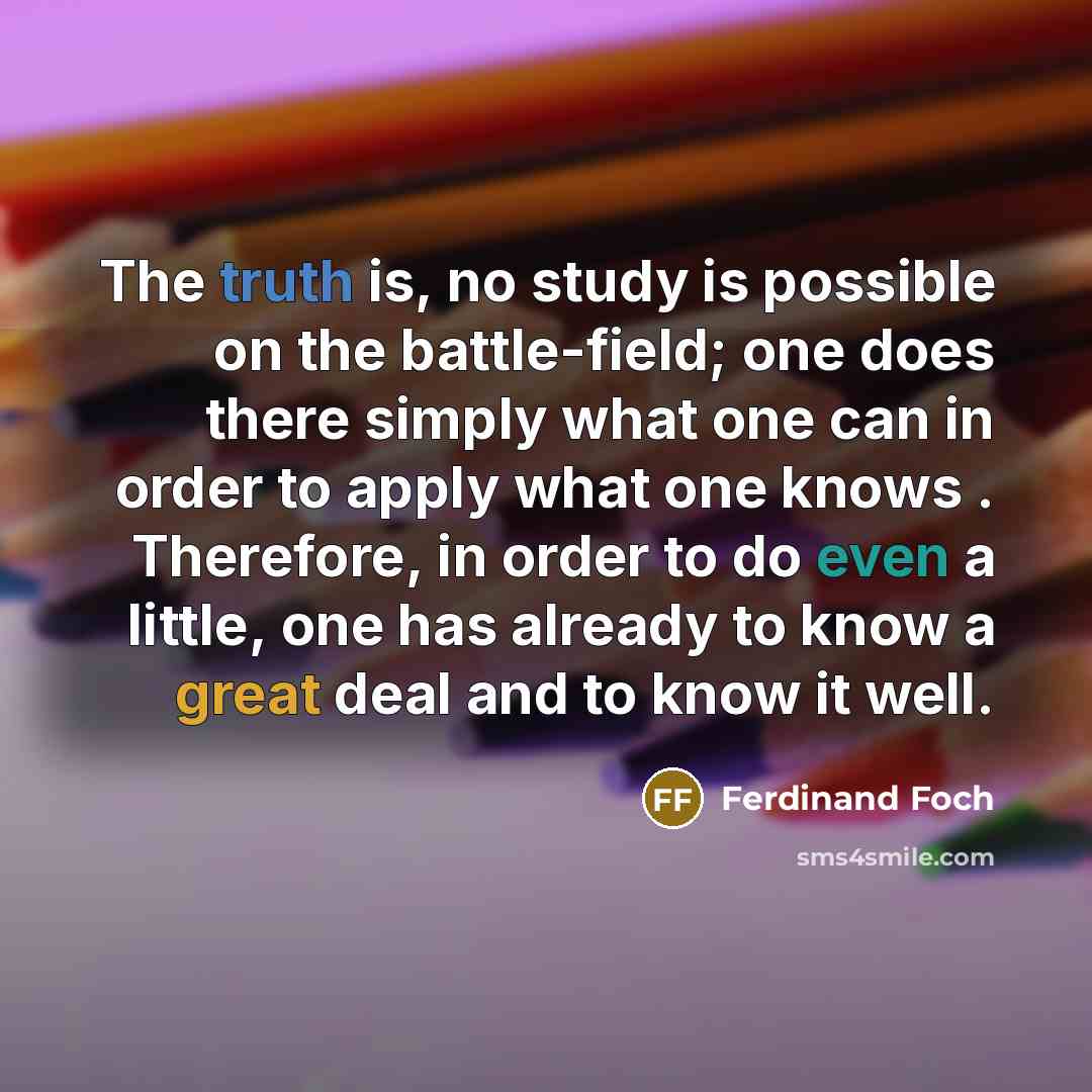 “The truth is, no study is possible on the battle-field; one does there simply what one can in order to apply what one knows . Therefore, in order to do even a little, one has already to know a great deal and to know it well.” quote by Ferdinand Foch