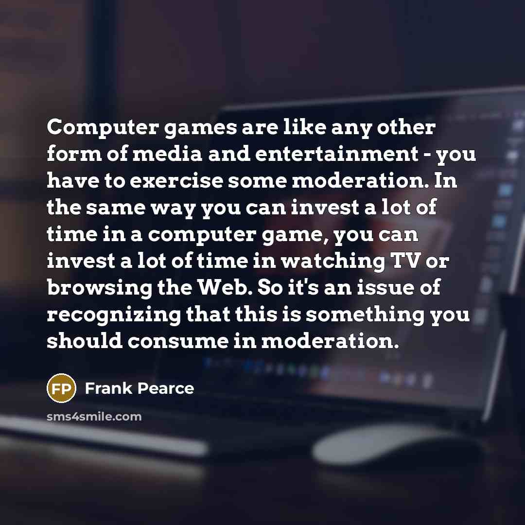 “Computer games are like any other form of media and entertainment - you have to exercise some moderation. In the same way you can invest a lot of time in a computer game, you can invest a lot of time in watching TV or browsing the Web. So it's an issue of recognizing that this is something you…” quote by Frank Pearce