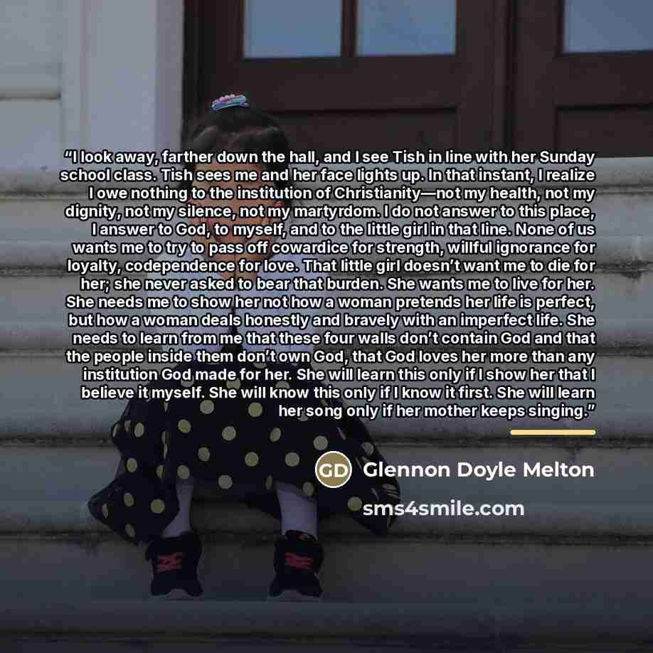“I look away, farther down the hall, and I see Tish in line with her Sunday school class. Tish sees me and her face lights up. In that instant, I realize I owe nothing to the institution of Christianity—not my health, not my dignity, not my silence, not my martyrdom. I do not answer to this place…” quote by Glennon Doyle Melton