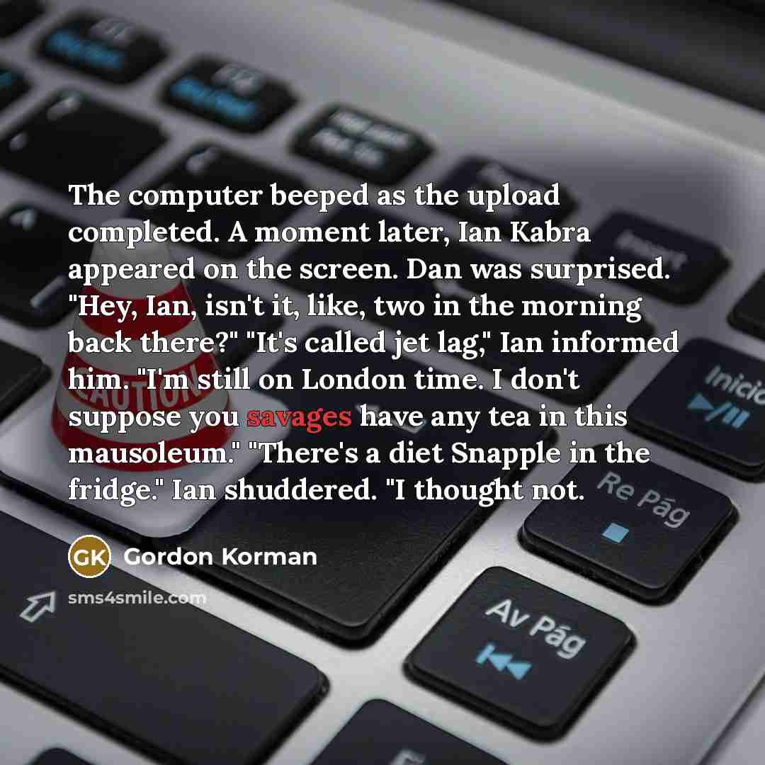 “The computer beeped as the upload completed. A moment later, Ian Kabra appeared on the screen. Dan was surprised. "Hey, Ian, isn't it, like, two in the morning back there?" "It's called jet lag," Ian informed him. "I'm still on London time. I don't suppose you savages have any tea in this…” quote by Gordon Korman