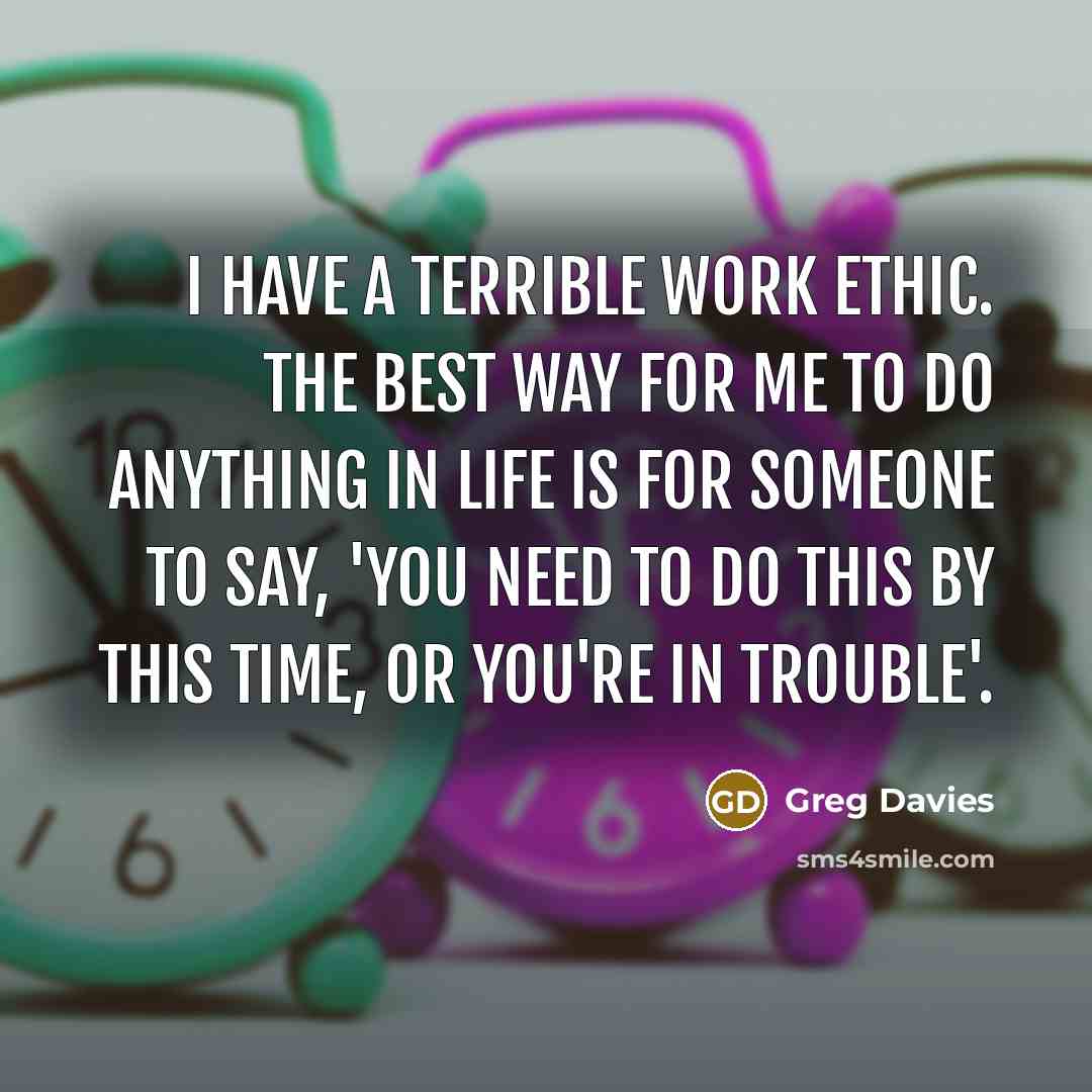 “I have a terrible work ethic. The best way for me to do anything in life is for someone to say, 'You need to do this by this time, or you're in trouble'.” quote by Greg Davies