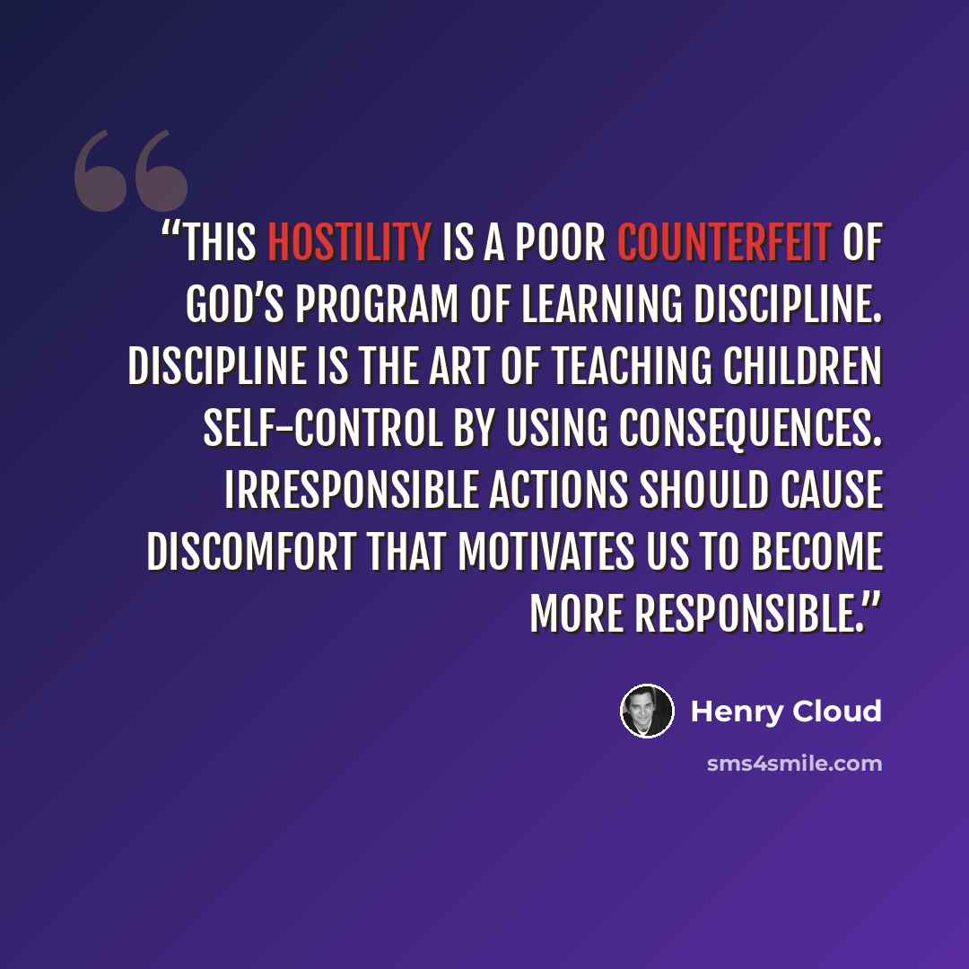 “This hostility is a poor counterfeit of God’s program of learning discipline. Discipline is the art of teaching children self-control by using consequences. Irresponsible actions should cause discomfort that motivates us to become more responsible.” quote by Henry Cloud