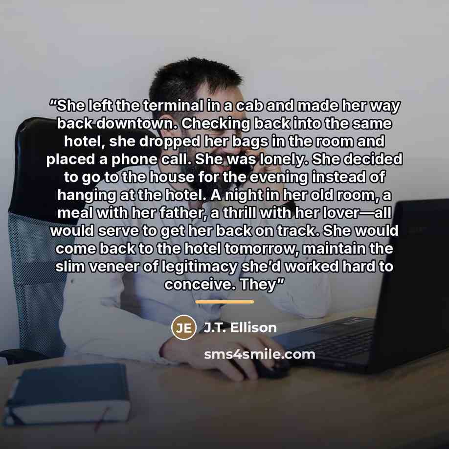 “She left the terminal in a cab and made her way back downtown. Checking back into the same hotel, she dropped her bags in the room and placed a phone call. She was lonely. She decided to go to the house for the evening instead of hanging at the hotel. A night in her old room, a meal with her…” quote by J.T. Ellison