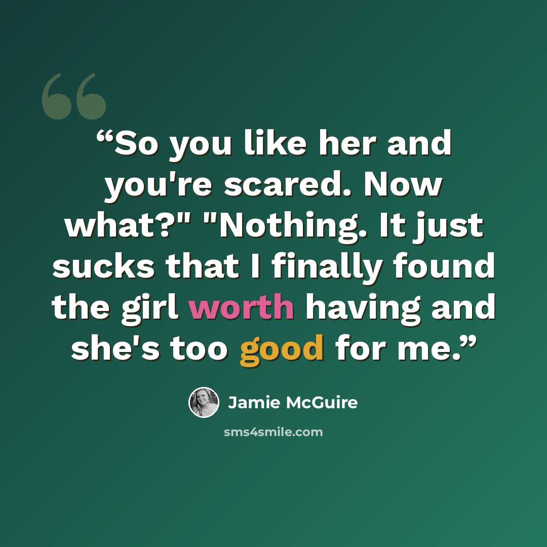 “So you like her and you're scared. Now what?" "Nothing. It just sucks that I finally found the girl worth having and she's too good for me.” quote by Jamie McGuire