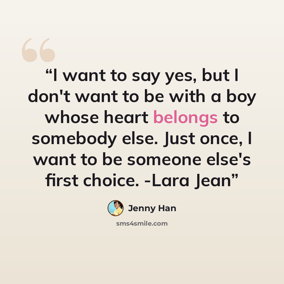“I want to say yes, but I don't want to be with a boy whose heart belongs to somebody else. Just once, I want to be someone else's first choice. -Lara Jean” quote by Jenny Han