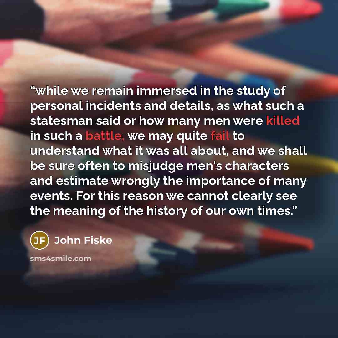 “while we remain immersed in the study of personal incidents and details, as what such a statesman said or how many men were killed in such a battle, we may quite fail to understand what it was all about, and we shall be sure often to misjudge men's characters and estimate wrongly the importance of…” quote by John Fiske
