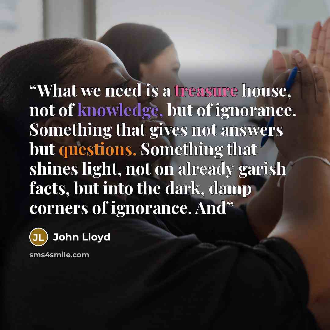 “What we need is a treasure house, not of knowledge, but of ignorance. Something that gives not answers but questions. Something that shines light, not on already garish facts, but into the dark, damp corners of ignorance. And” quote by John Lloyd