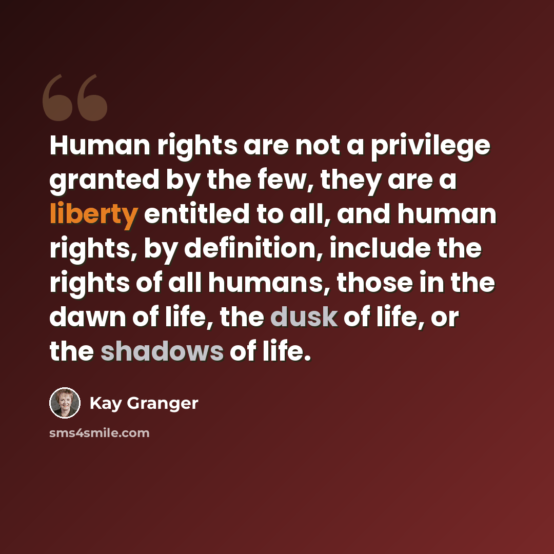 “Human rights are not a privilege granted by the few, they are a liberty entitled to all, and human rights, by definition, include the rights of all humans, those in the dawn of life, the dusk of life, or the shadows of life.” quote by Kay Granger