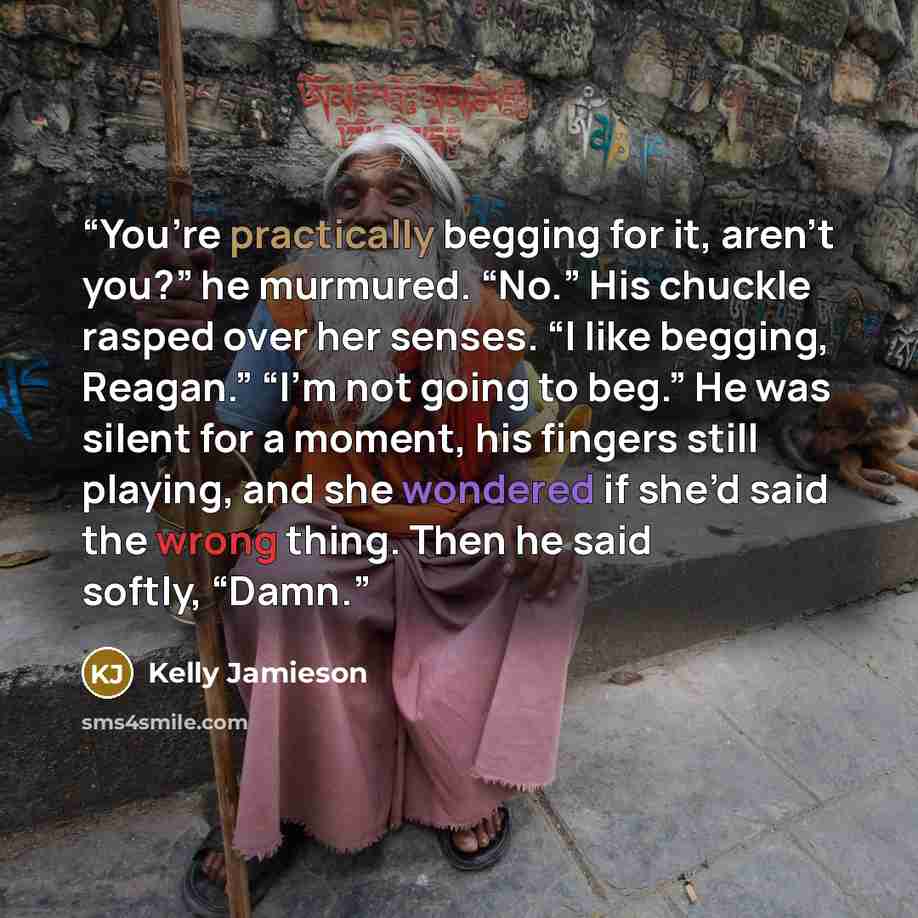 “You’re practically begging for it, aren’t you?” he murmured. “No.” His chuckle rasped over her senses. “I like begging, Reagan.” “I’m not going to beg.” He was silent for a moment, his fingers still playing, and she wondered if she’d said the wrong thing. Then he said softly, “Damn.” quote by Kelly Jamieson