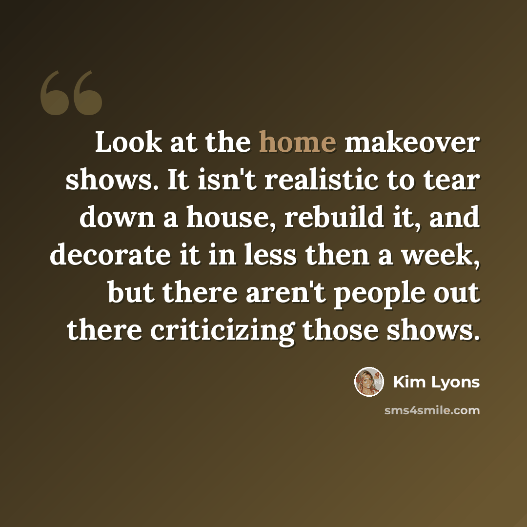 “Look at the home makeover shows. It isn't realistic to tear down a house, rebuild it, and decorate it in less then a week, but there aren't people out there criticizing those shows.” quote by Kim Lyons