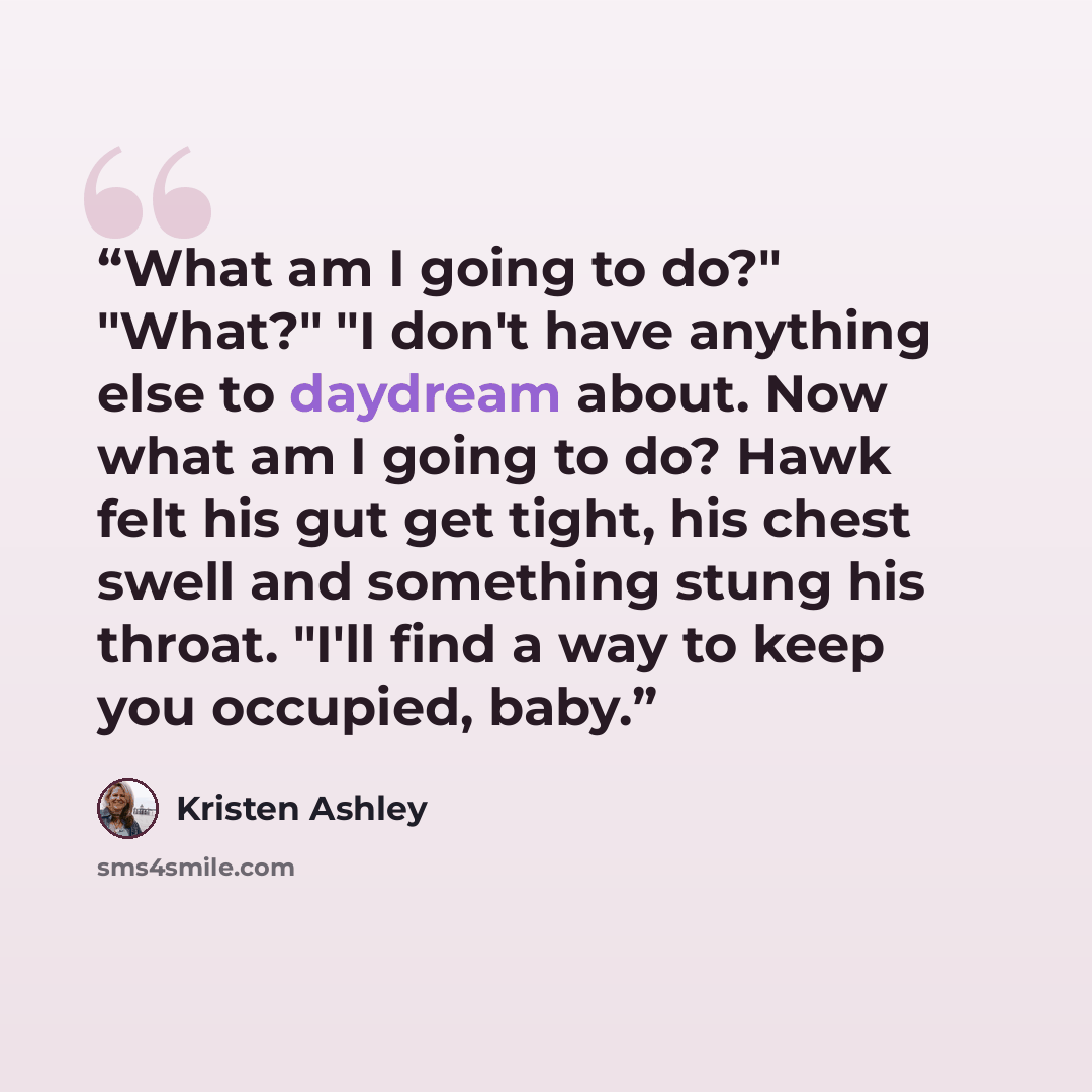 “What am I going to do?" "What?" "I don't have anything else to daydream about. Now what am I going to do? Hawk felt his gut get tight, his chest swell and something stung his throat. "I'll find a way to keep you occupied, baby.” quote by kristen ashley