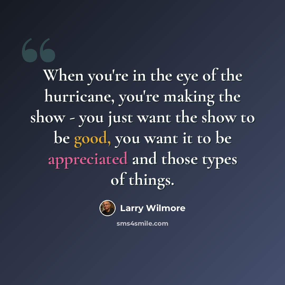 “When you're in the eye of the hurricane, you're making the show - you just want the show to be good, you want it to be appreciated and those types of things.” quote by Larry Wilmore