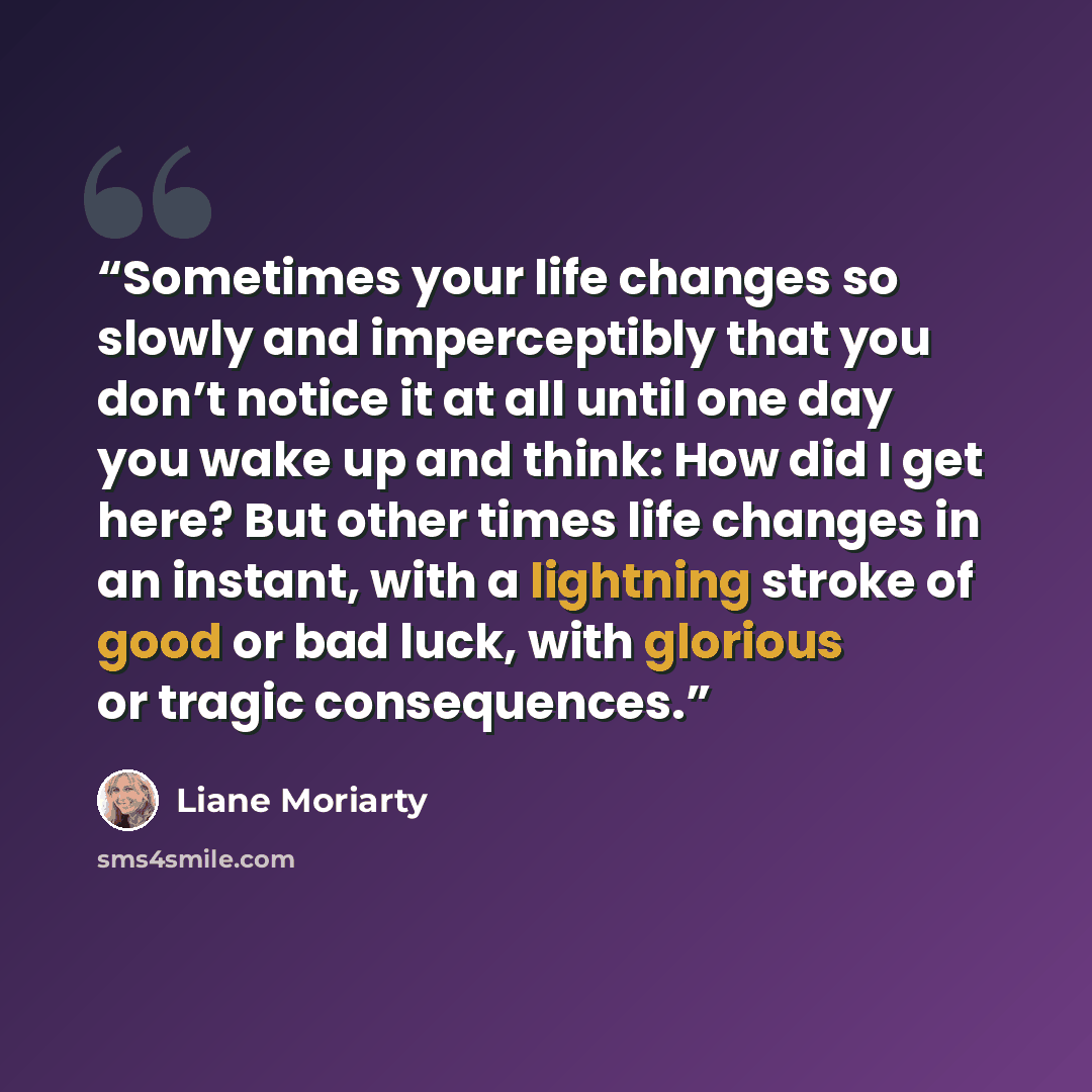 “Sometimes your life changes so slowly and imperceptibly that you don’t notice it at all until one day you wake up and think: How did I get here? But other times life changes in an instant, with a lightning stroke of good or bad luck, with glorious or tragic consequences.” quote by Liane Moriarty