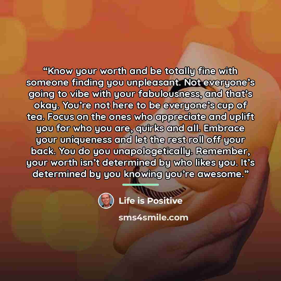 “Know your worth and be totally fine with someone finding you unpleasant. Not everyone’s going to vibe with your fabulousness, and that’s okay. You’re not here to be everyone’s cup of tea. Focus on the ones who appreciate and uplift you for who you are, quirks and all. Embrace your uniqueness and…” quote by Life is Positive