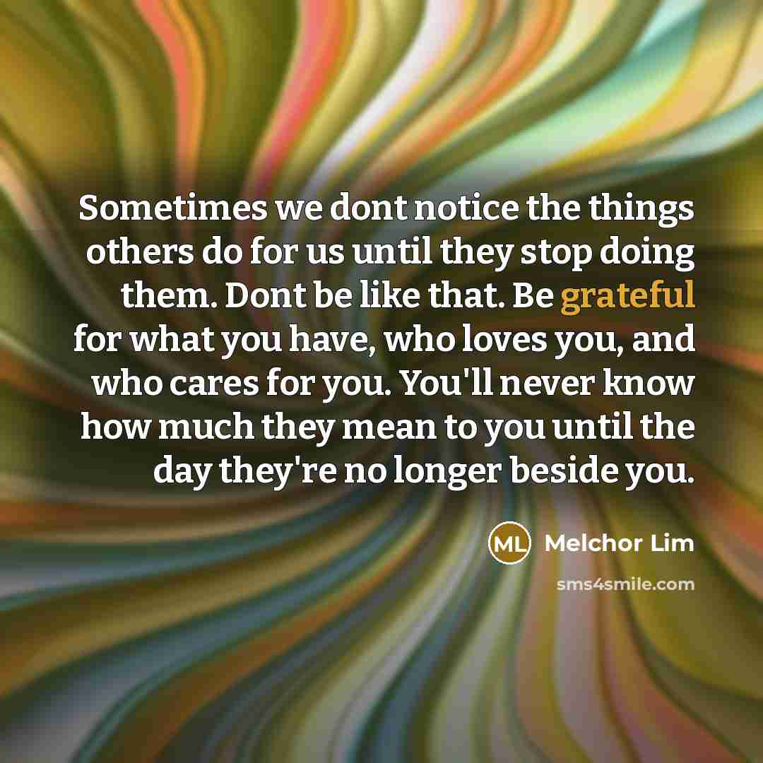 “Sometimes we dont notice the things others do for us until they stop doing them. Dont be like that. Be grateful for what you have, who loves you, and who cares for you. You'll never know how much they mean to you until the day they're no longer beside you.” quote by Melchor Lim