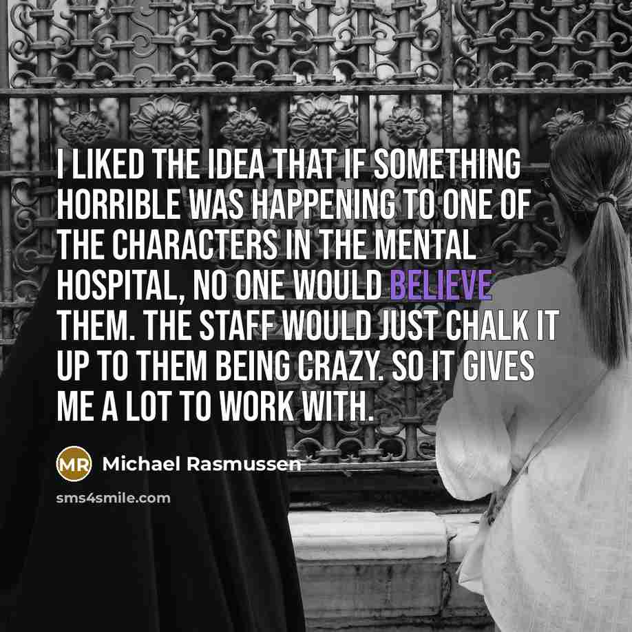 “I liked the idea that if something horrible was happening to one of the characters in the mental hospital, no one would believe them. The staff would just chalk it up to them being crazy. So it gives me a lot to work with.” quote by Michael Rasmussen