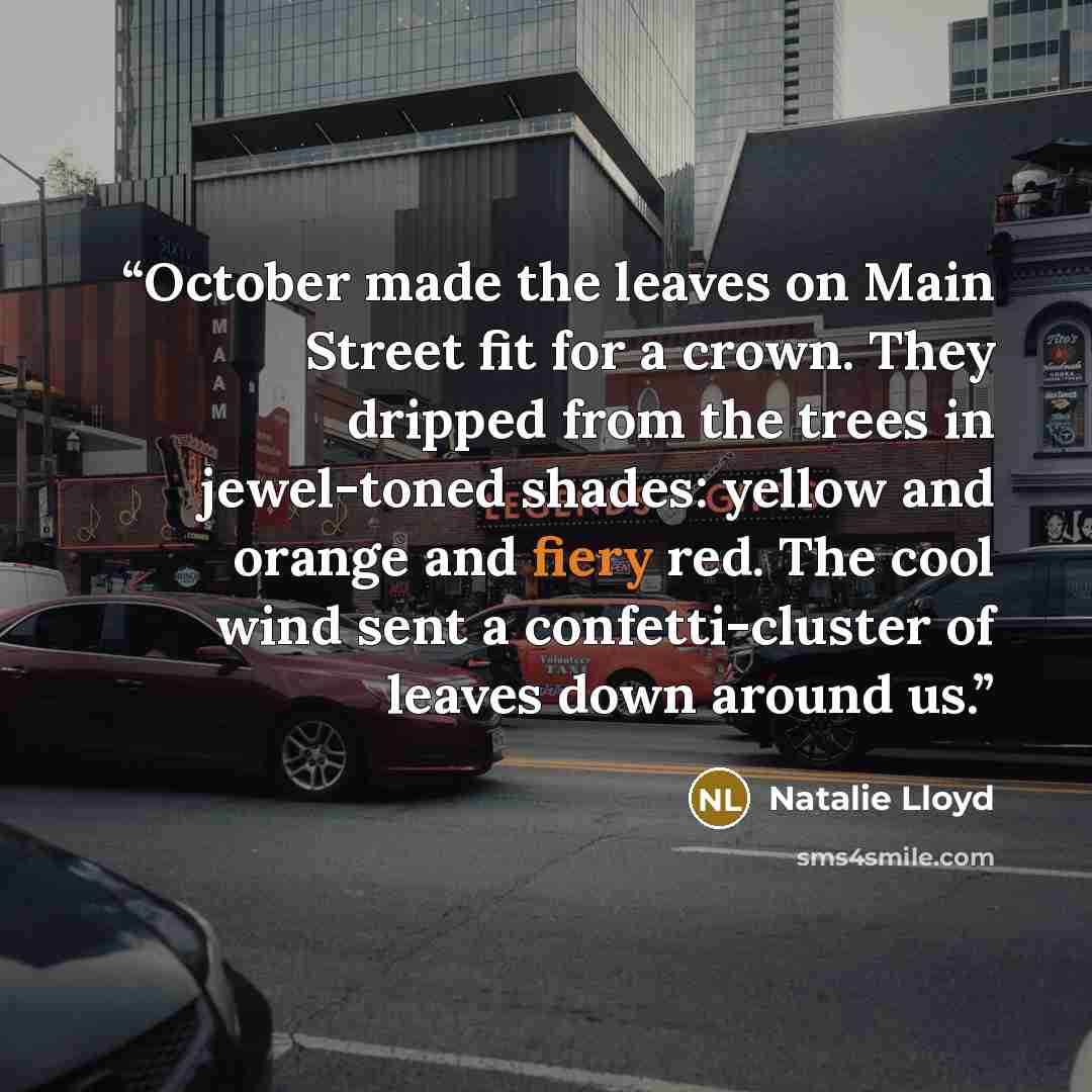 “October made the leaves on Main Street fit for a crown. They dripped from the trees in jewel-toned shades: yellow and orange and fiery red. The cool wind sent a confetti-cluster of leaves down around us.” quote by Natalie Lloyd