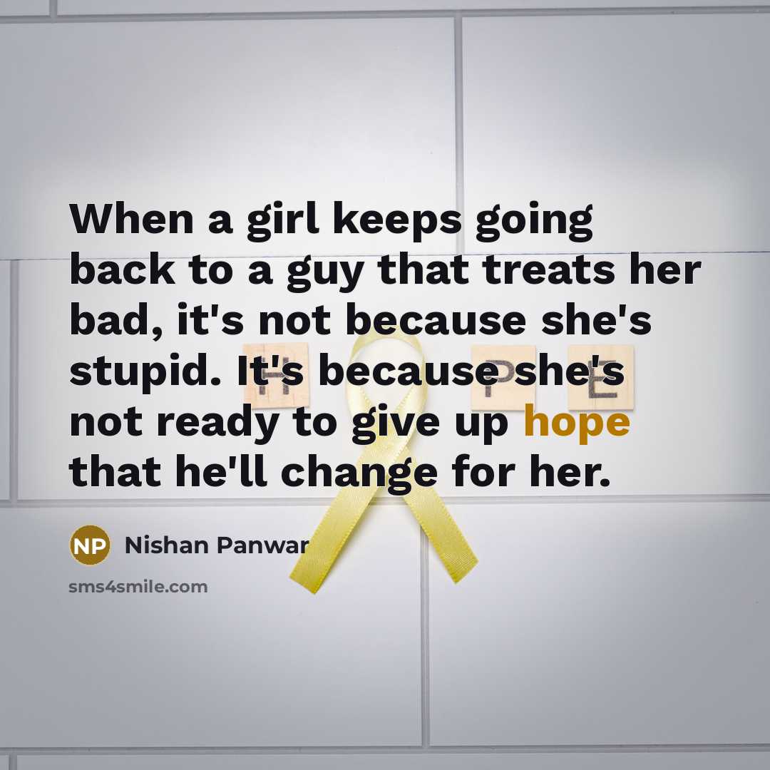 “When a girl keeps going back to a guy that treats her bad, it's not because she's stupid. It's because she's not ready to give up hope that he'll change for her.” quote by Nishan Panwar