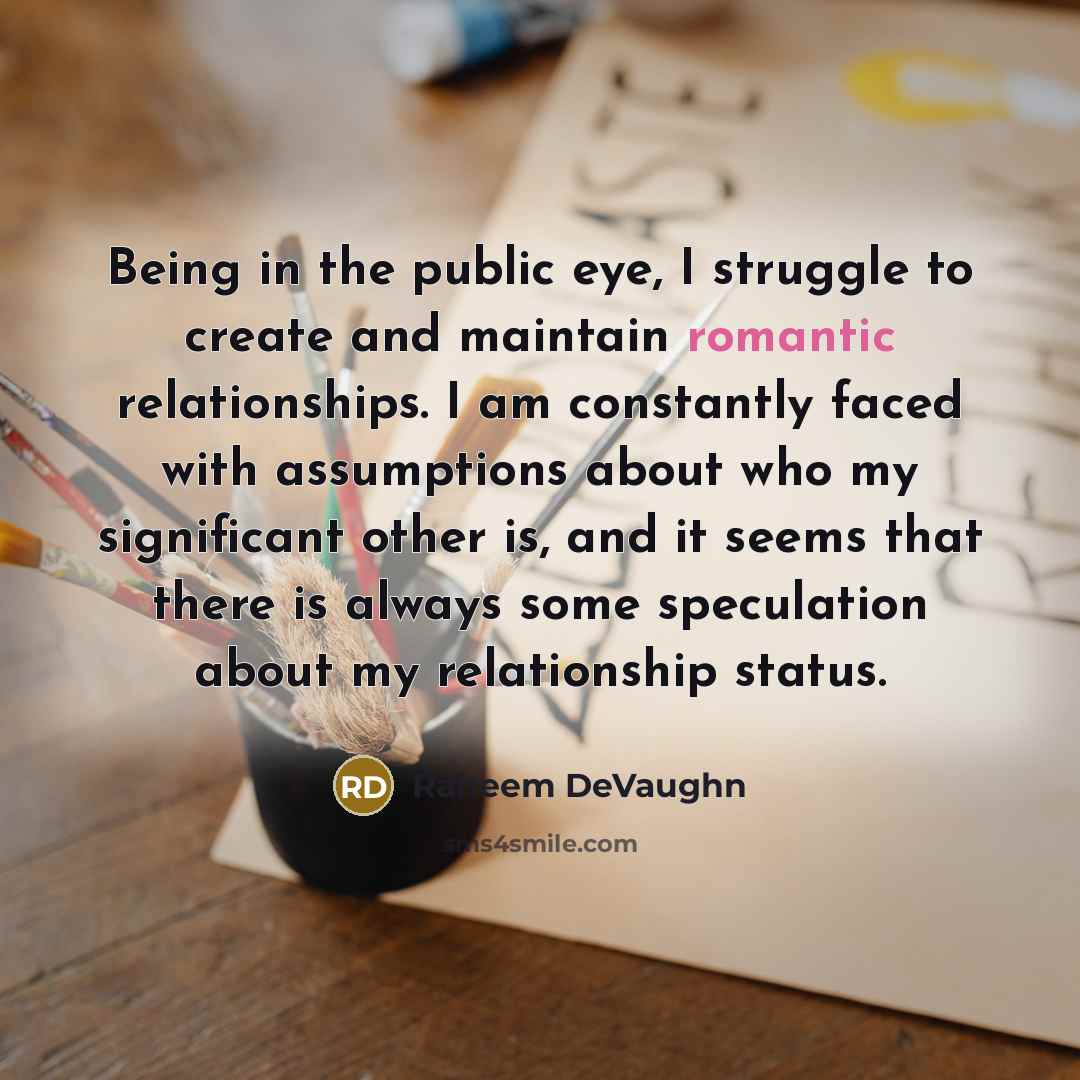 “Being in the public eye, I struggle to create and maintain romantic relationships. I am constantly faced with assumptions about who my significant other is, and it seems that there is always some speculation about my relationship status.” quote by Raheem DeVaughn