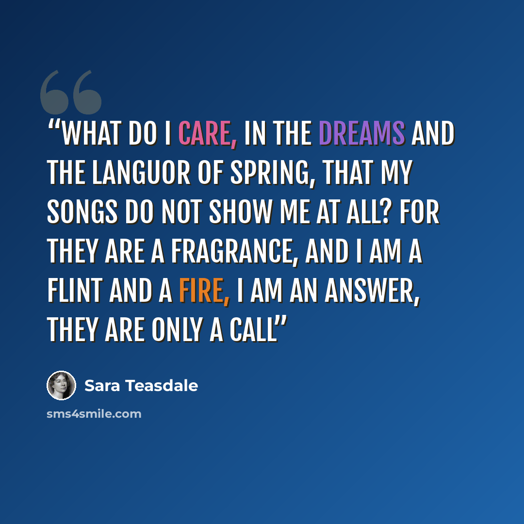 “What do I care, in the dreams and the languor of spring, That my songs do not show me at all? For they are a fragrance, and I am a flint and a fire, I am an answer, they are only a call” quote by Sara Teasdale