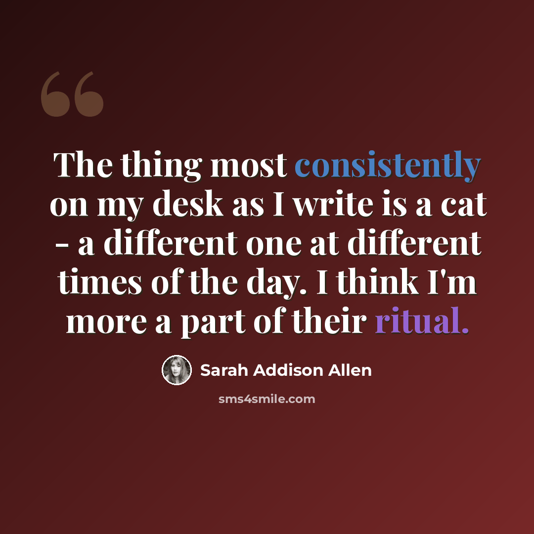 “The thing most consistently on my desk as I write is a cat - a different one at different times of the day. I think I'm more a part of their ritual.” quote by Sarah Addison Allen