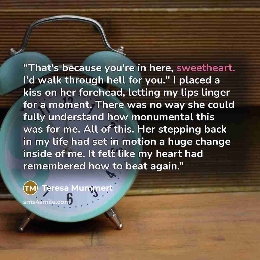 “That's because you're in here, sweetheart. I'd walk through hell for you." I placed a kiss on her forehead, letting my lips linger for a moment. There was no way she could fully understand how monumental this was for me. All of this. Her stepping back in my life had set in motion a huge change…” quote by Teresa Mummert