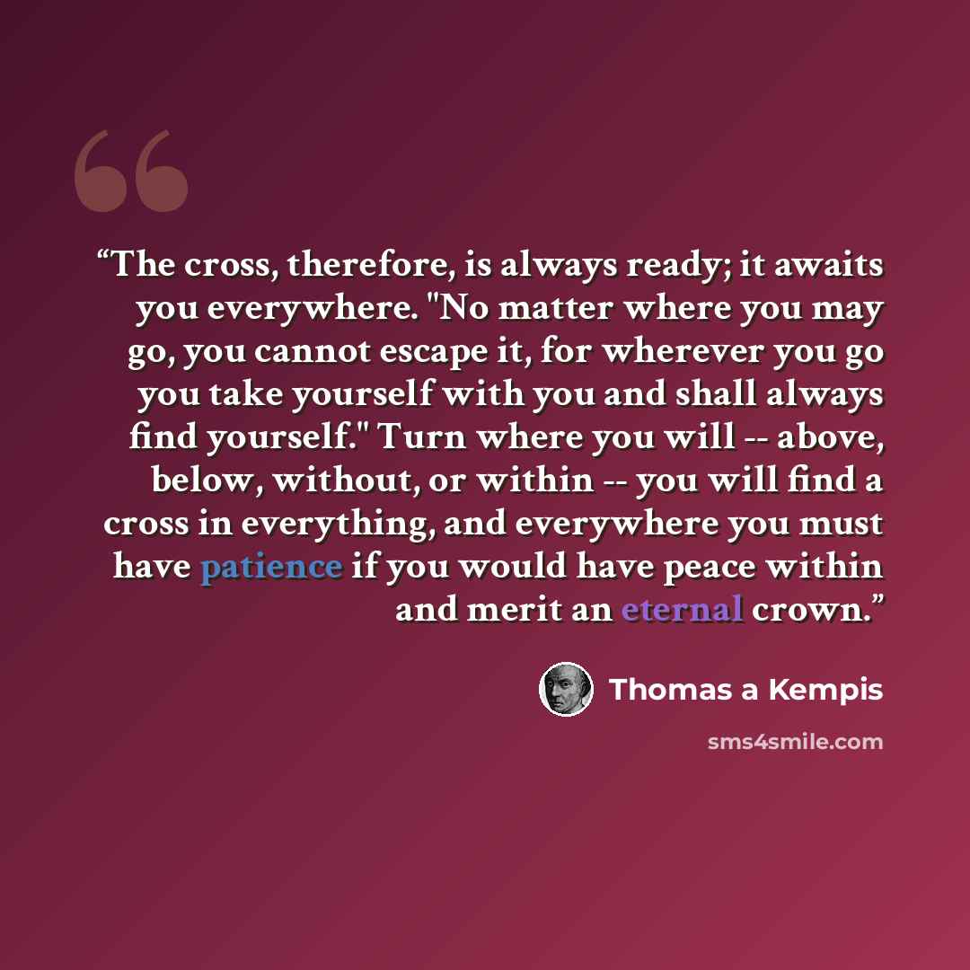 “The cross, therefore, is always ready; it awaits you everywhere. "No matter where you may go, you cannot escape it, for wherever you go you take yourself with you and shall always find yourself." Turn where you will -- above, below, without, or within -- you will find a cross in everything, and…” quote by Thomas à Kempis