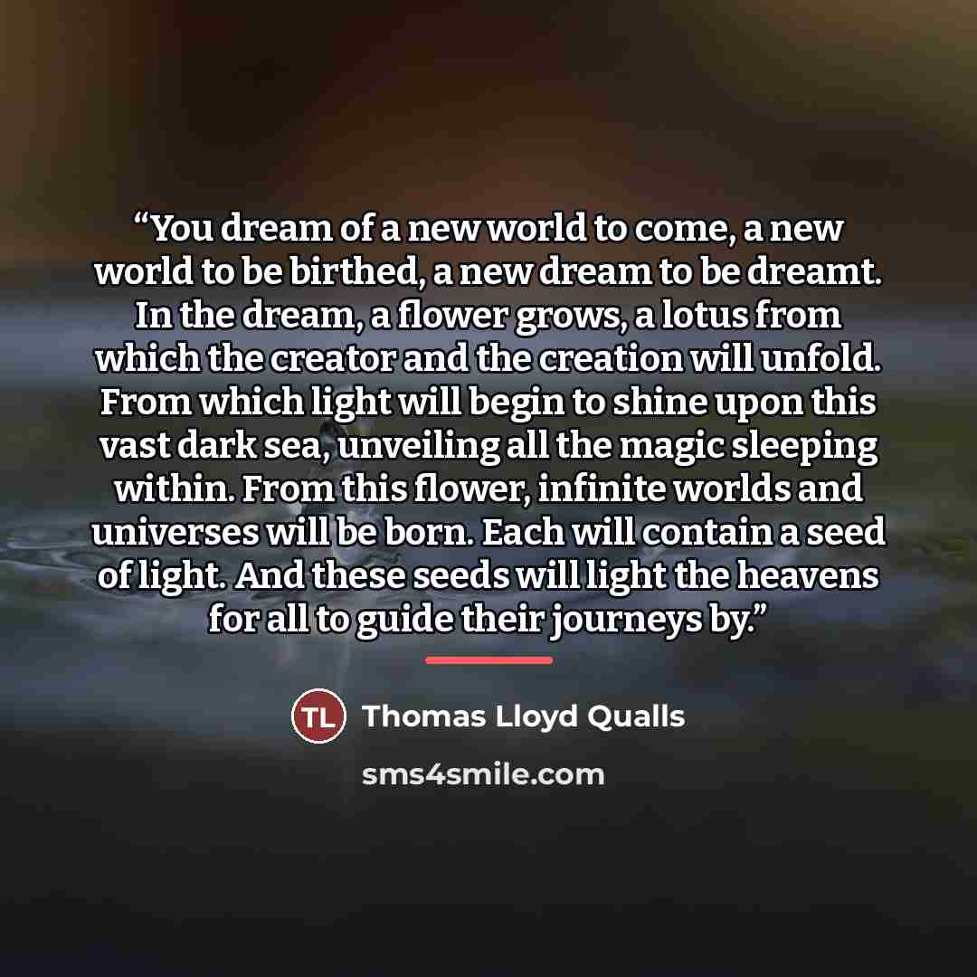 “You dream of a new world to come, a new world to be birthed, a new dream to be dreamt. In the dream, a flower grows, a lotus from which the creator and the creation will unfold. From which light will begin to shine upon this vast dark sea, unveiling all the magic sleeping within. From this flower…” quote by Thomas Lloyd Qualls