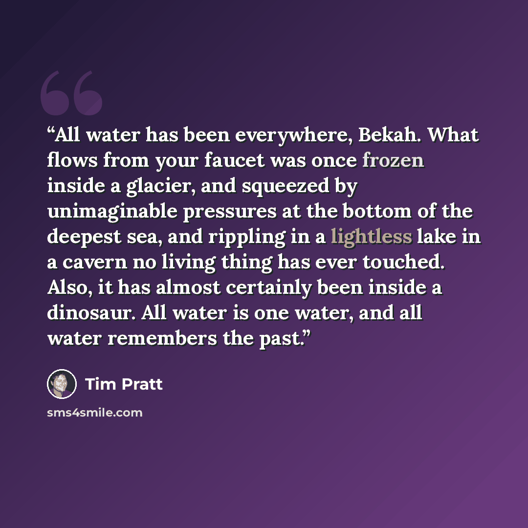 “All water has been everywhere, Bekah. What flows from your faucet was once frozen inside a glacier, and squeezed by unimaginable pressures at the bottom of the deepest sea, and rippling in a lightless lake in a cavern no living thing has ever touched. Also, it has almost certainly been inside a…” quote by Tim Pratt