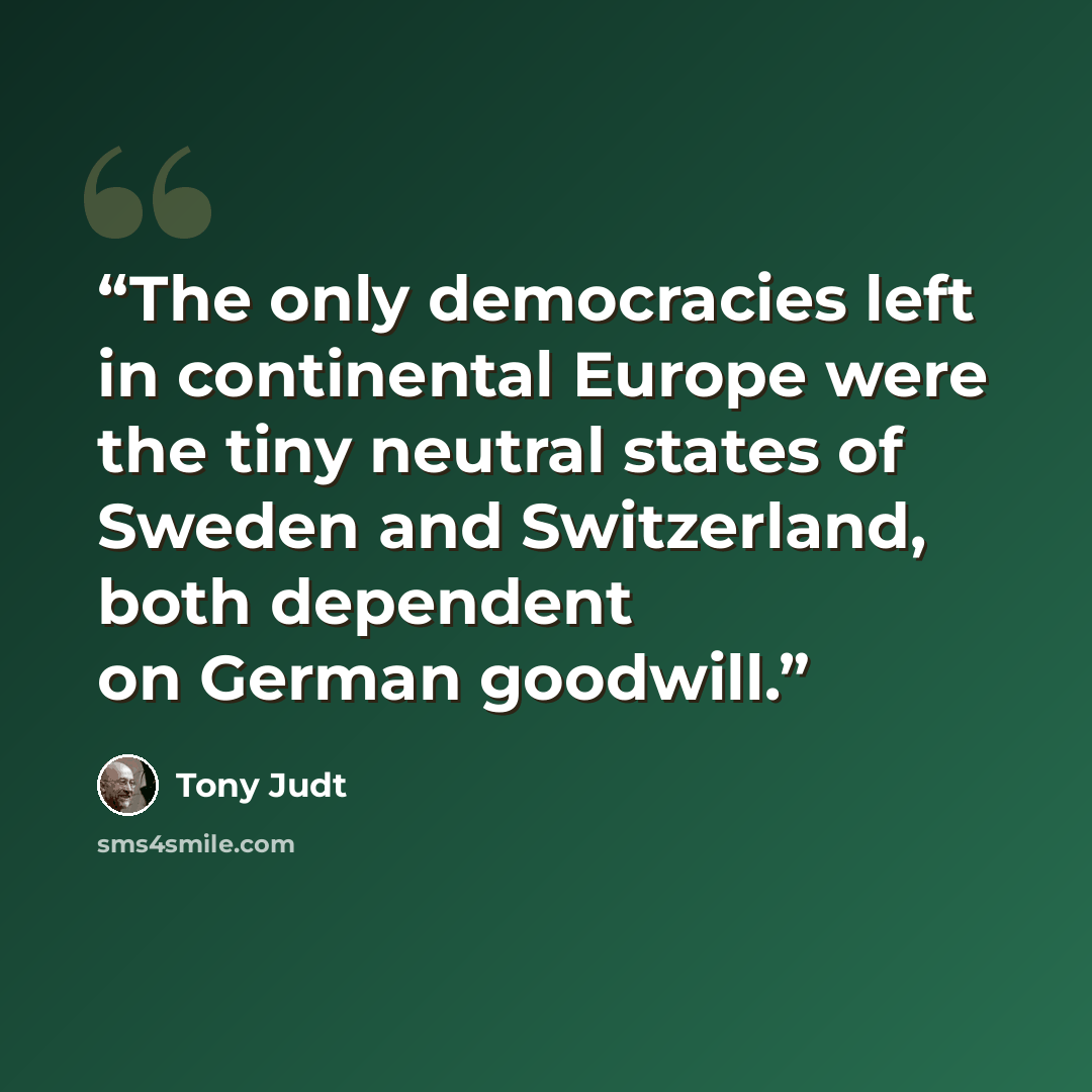 “The only democracies left in continental Europe were the tiny neutral states of Sweden and Switzerland, both dependent on German goodwill.” quote by Tony Judt