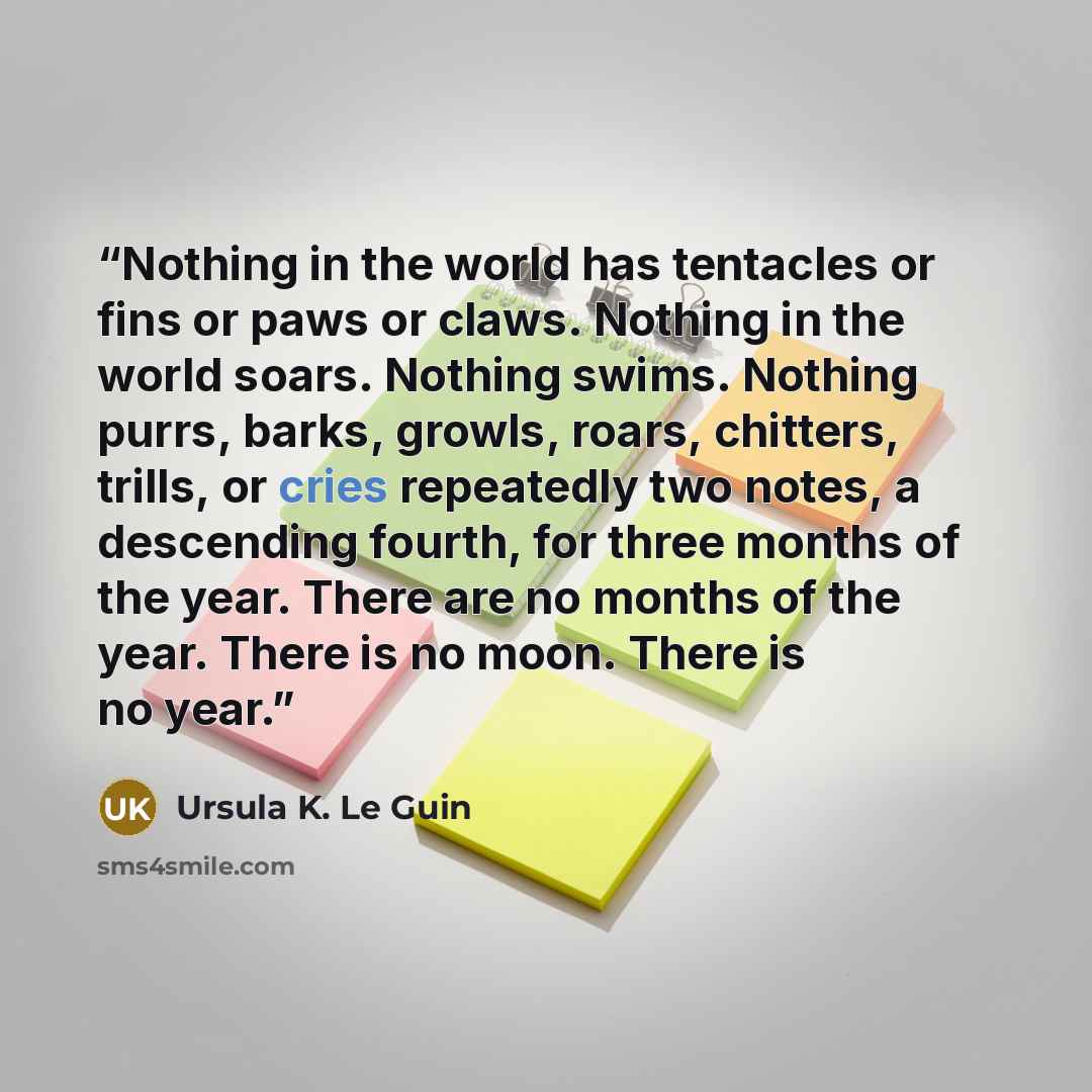 “Nothing in the world has tentacles or fins or paws or claws. Nothing in the world soars. Nothing swims. Nothing purrs, barks, growls, roars, chitters, trills, or cries repeatedly two notes, a descending fourth, for three months of the year. There are no months of the year. There is no moon. There…” quote by Ursula K. Le Guin