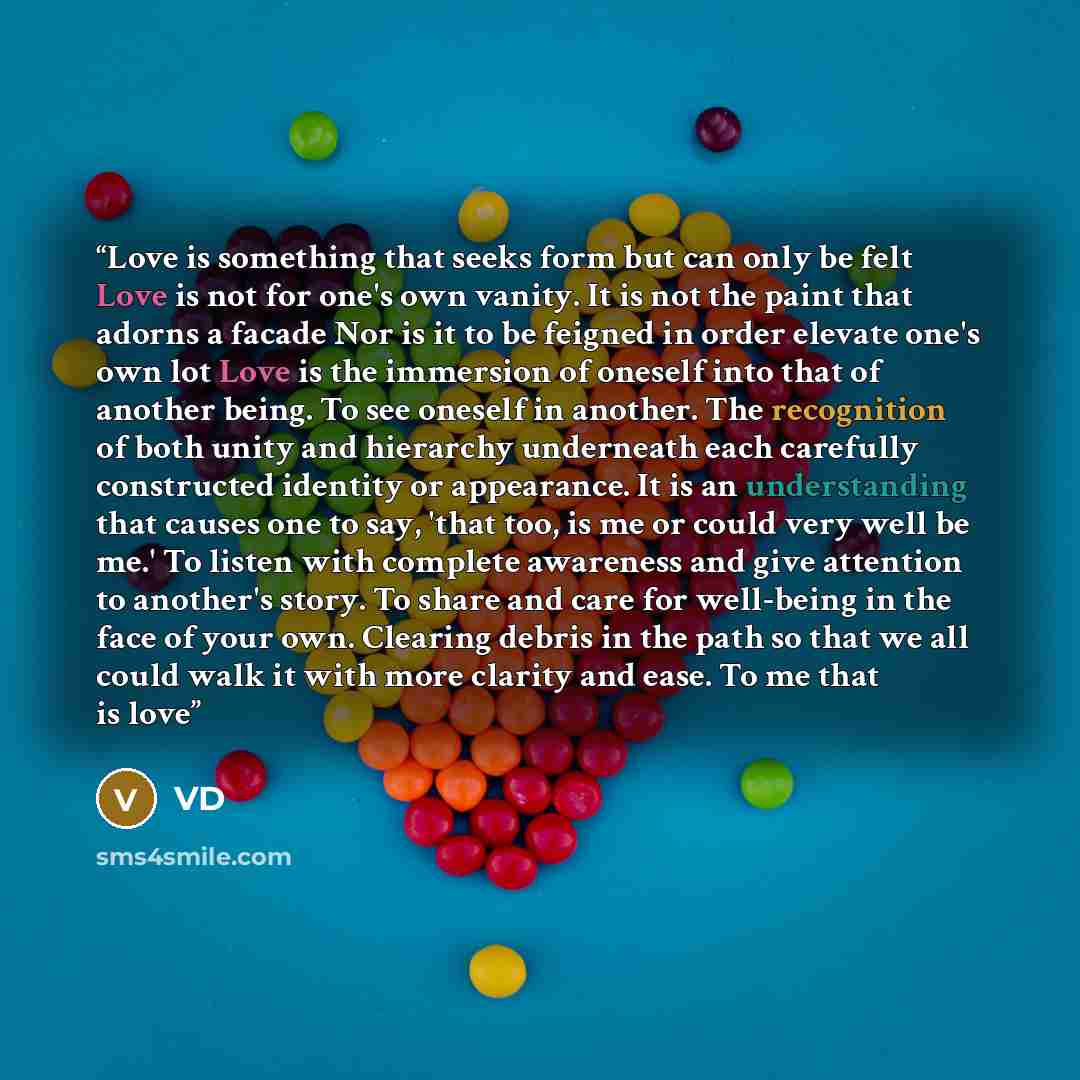 “Love is something that seeks form but can only be felt Love is not for one's own vanity. It is not the paint that adorns a facade Nor is it to be feigned in order elevate one's own lot Love is the immersion of oneself into that of another being. To see oneself in another. The recognition of both…” quote by VD