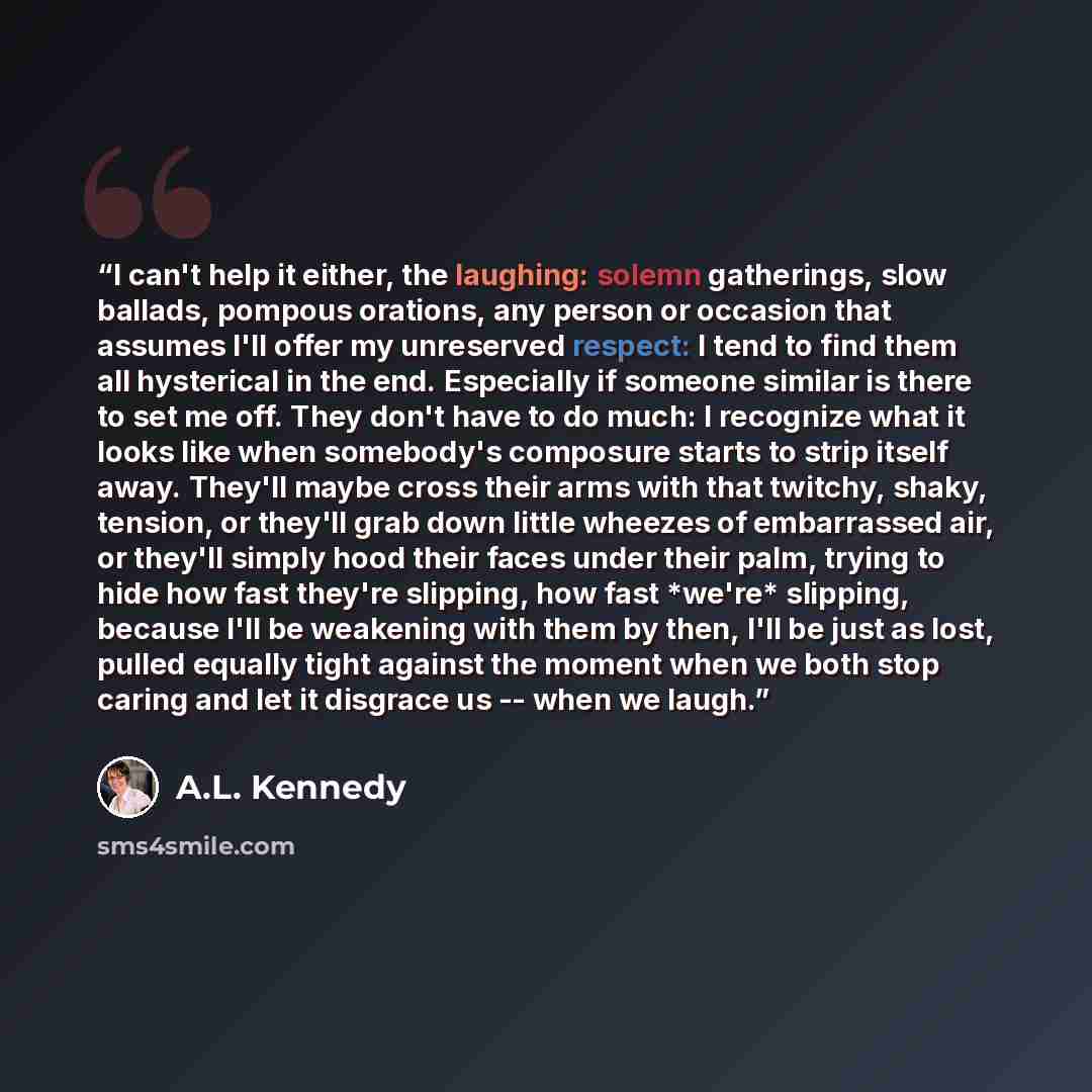 “I can't help it either, the laughing: solemn gatherings, slow ballads, pompous orations, any person or occasion that assumes I'll offer my unreserved respect: I tend to find them all hysterical in the end. Especially if someone similar is there to set me off. They don't have to do much: I…” quote by A.L. Kennedy
