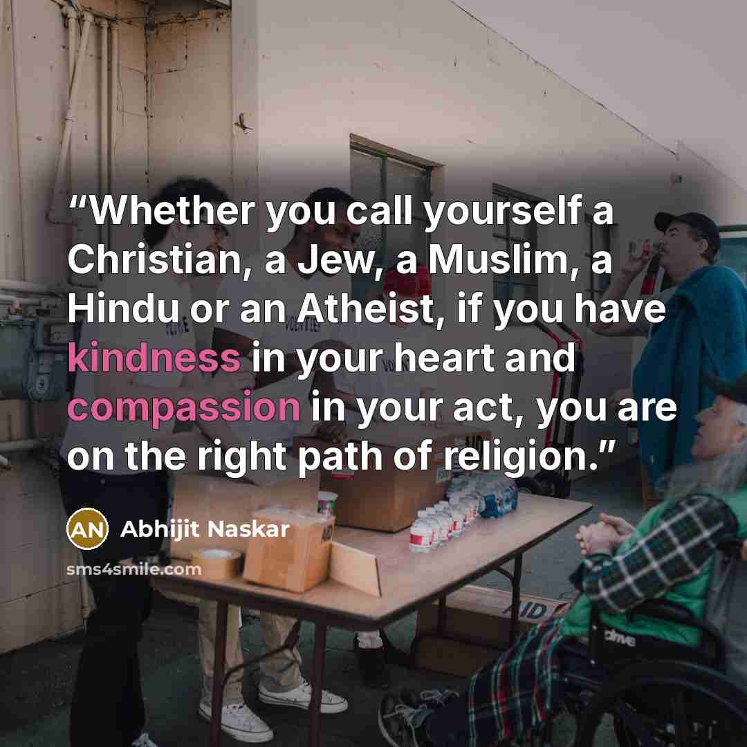 “Whether you call yourself a Christian, a Jew, a Muslim, a Hindu or an Atheist, if you have kindness in your heart and compassion in your act, you are on the right path of religion.” quote by Abhijit Naskar