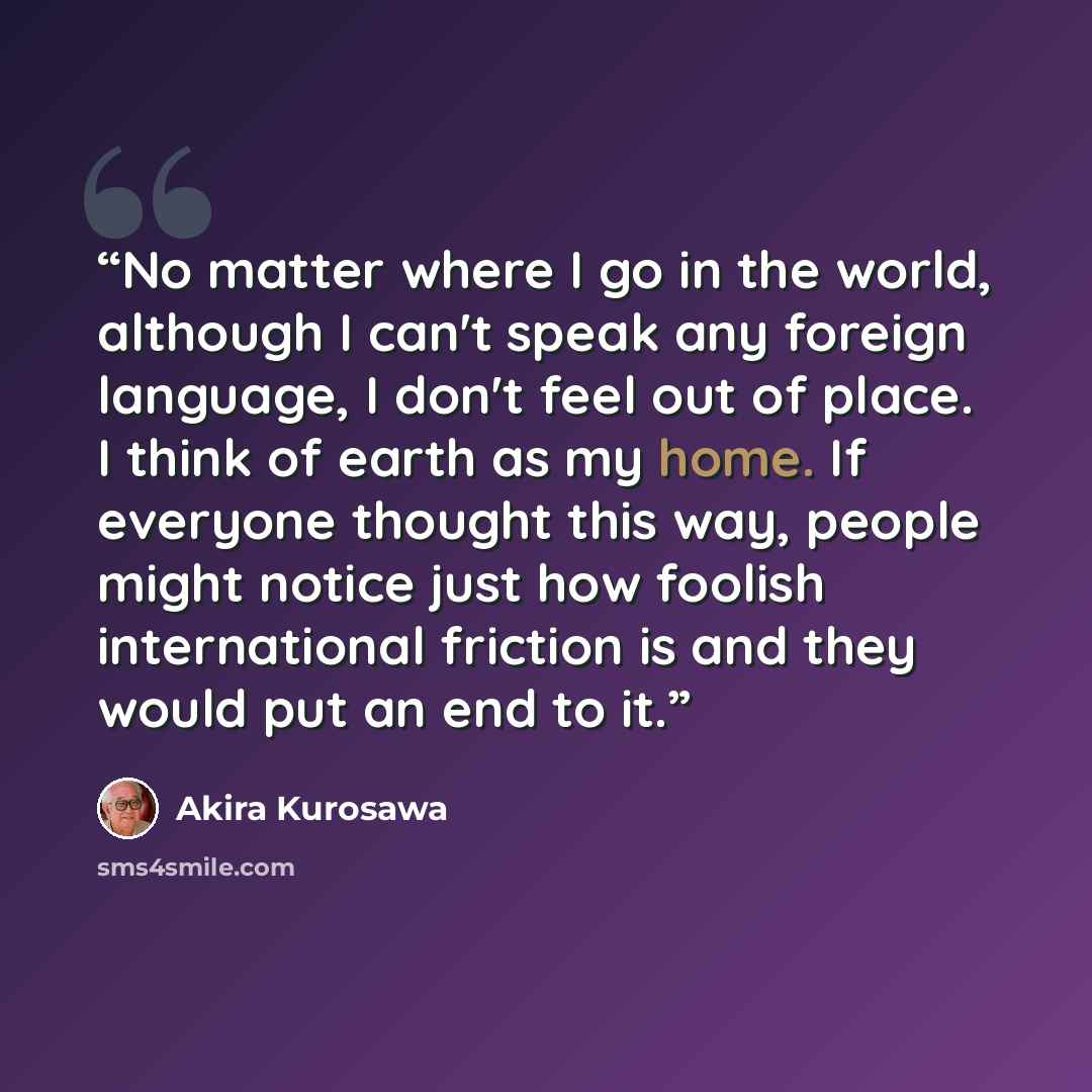 “No matter where I go in the world, although I can't speak any foreign language, I don't feel out of place. I think of earth as my home. If everyone thought this way, people might notice just how foolish international friction is and they would put an end to it.” quote by Akira Kurosawa