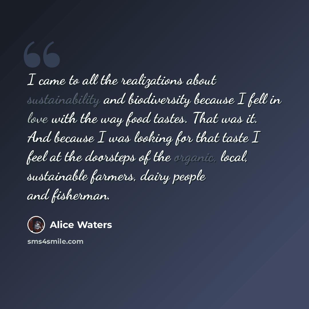 “I came to all the realizations about sustainability and biodiversity because I fell in love with the way food tastes. That was it. And because I was looking for that taste I feel at the doorsteps of the organic, local, sustainable farmers, dairy people and fisherman.” quote by Alice Waters