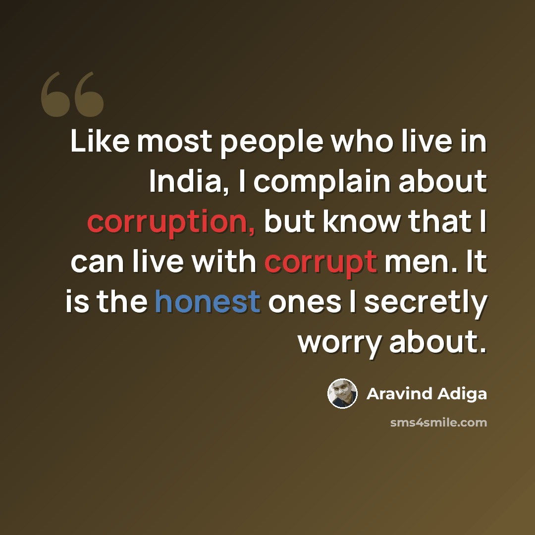 “Like most people who live in India, I complain about corruption, but know that I can live with corrupt men. It is the honest ones I secretly worry about.” quote by Aravind Adiga