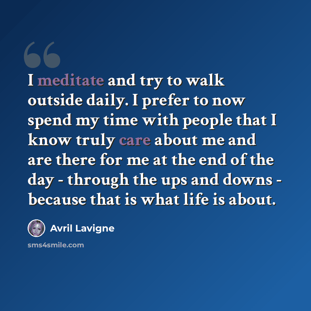 “I meditate and try to walk outside daily. I prefer to now spend my time with people that I know truly care about me and are there for me at the end of the day - through the ups and downs - because that is what life is about.” quote by Avril Lavigne