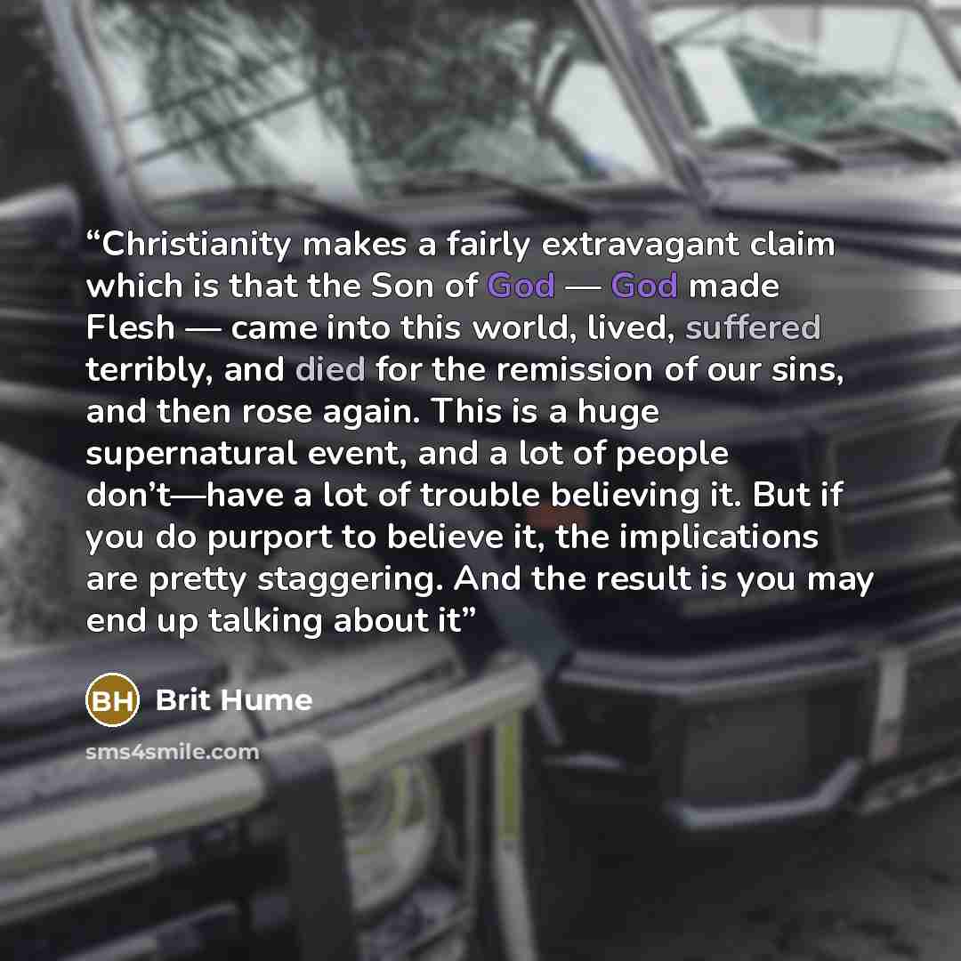 “Christianity makes a fairly extravagant claim which is that the Son of God — God made Flesh — came into this world, lived, suffered terribly, and died for the remission of our sins, and then rose again. This is a huge supernatural event, and a lot of people don’t—have a lot of trouble believing…” quote by Brit Hume