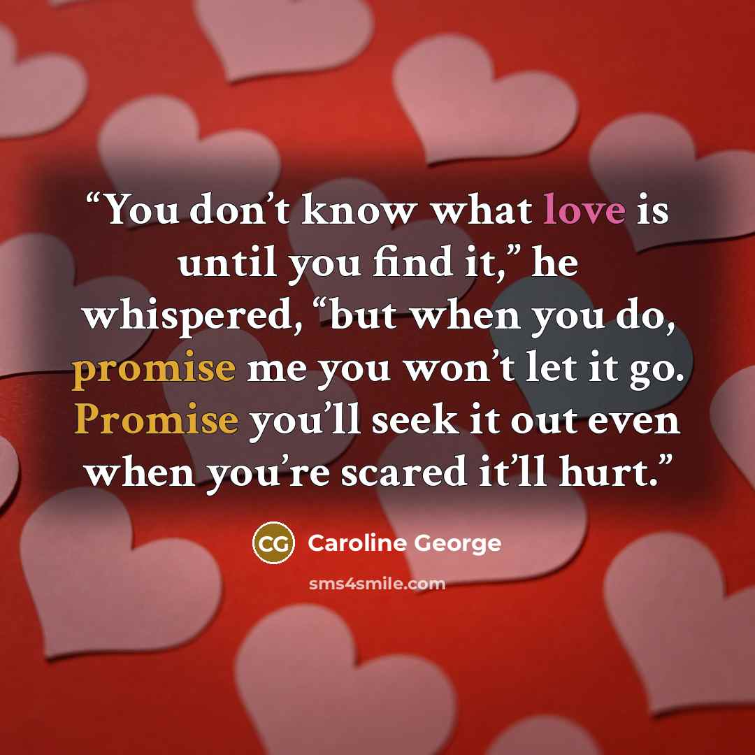 “You don’t know what love is until you find it,” he whispered, “but when you do, promise me you won’t let it go. Promise you’ll seek it out even when you’re scared it’ll hurt.” quote by Caroline George