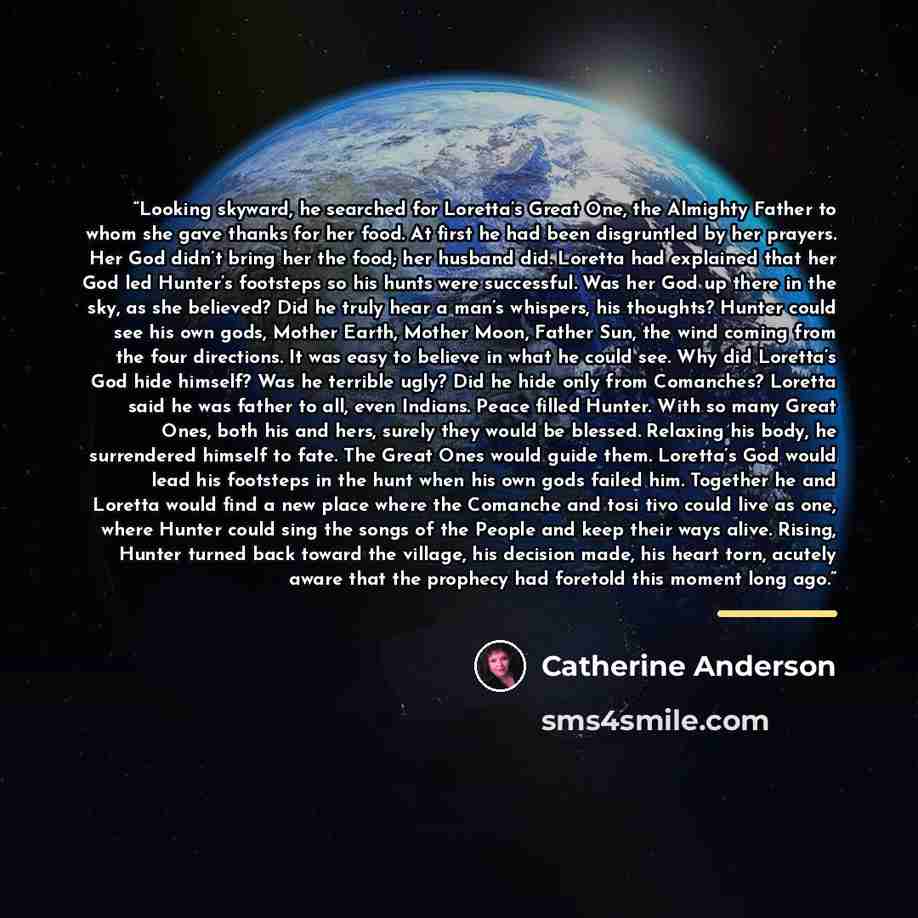 “Looking skyward, he searched for Loretta’s Great One, the Almighty Father to whom she gave thanks for her food. At first he had been disgruntled by her prayers. Her God didn’t bring her the food; her husband did. Loretta had explained that her God led Hunter’s footsteps so his hunts were…” quote by Catherine Anderson