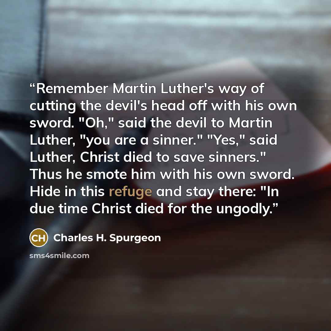 “Remember Martin Luther's way of cutting the devil's head off with his own sword. "Oh," said the devil to Martin Luther, "you are a sinner." "Yes," said Luther, Christ died to save sinners." Thus he smote him with his own sword. Hide in this refuge and stay there: "In due time Christ died for the…” quote by Charles H. Spurgeon