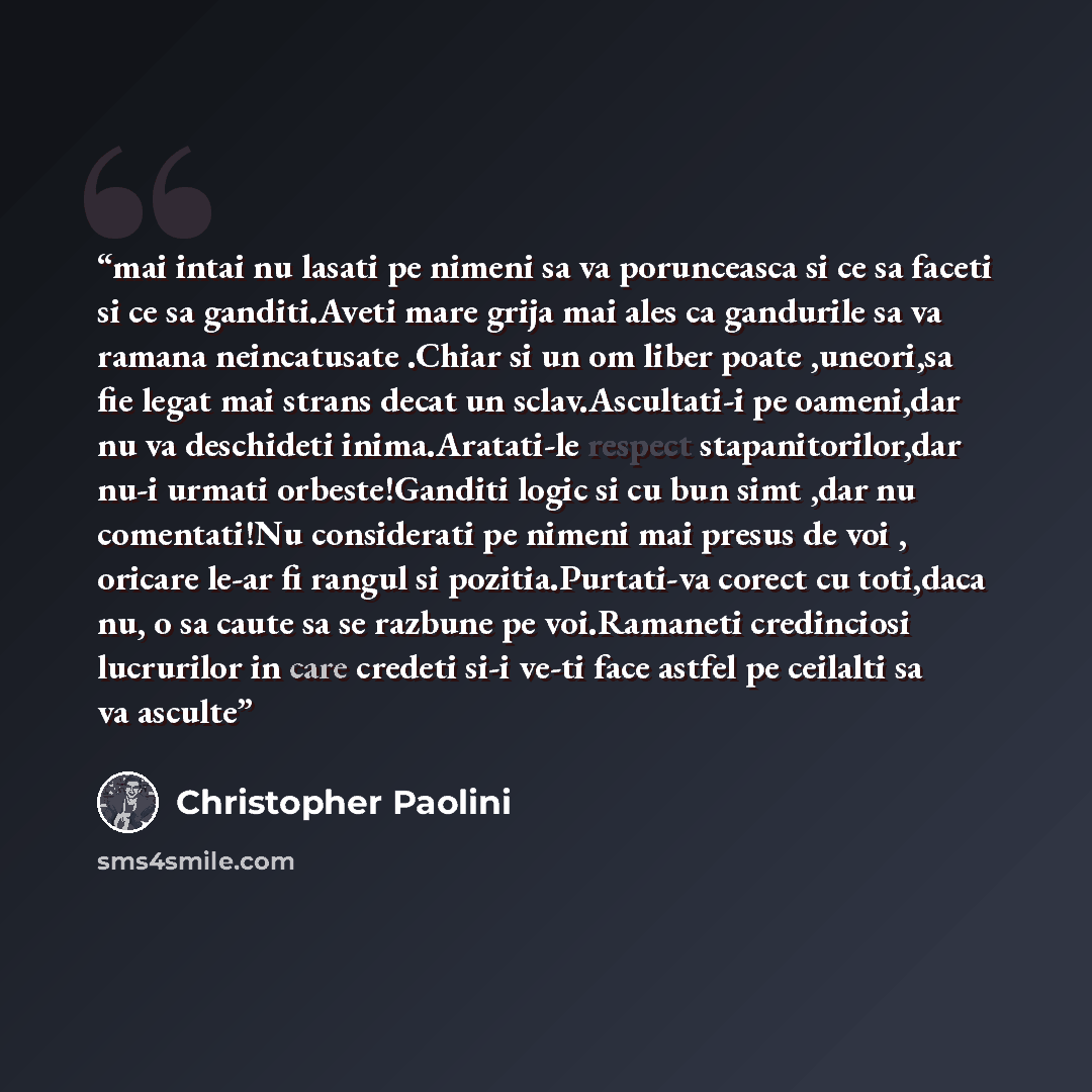 “mai intai nu lasati pe nimeni sa va porunceasca si ce sa faceti si ce sa ganditi.Aveti mare grija mai ales ca gandurile sa va ramana neincatusate .Chiar si un om liber poate ,uneori,sa fie legat mai strans decat un sclav.Ascultati-i pe oameni,dar nu va deschideti inima.Aratati-le respect…” quote by Christopher Paolini