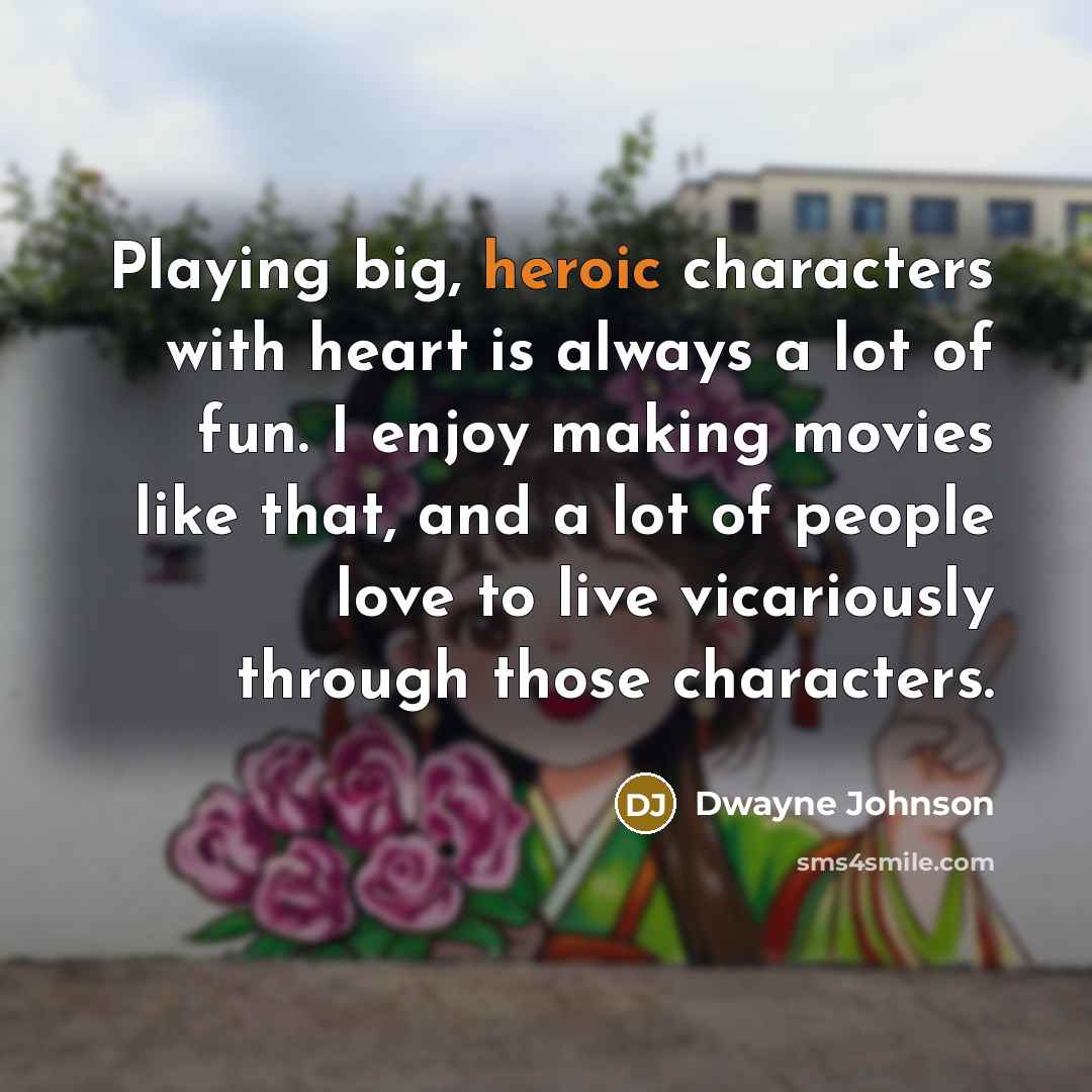 “Playing big, heroic characters with heart is always a lot of fun. I enjoy making movies like that, and a lot of people love to live vicariously through those characters.” quote by Dwayne Johnson
